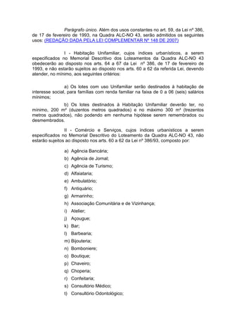 Parágrafo único. Além dos usos constantes no art. 59, da Lei nº 386,
de 17 de fevereiro de 1993, na Quadra ALC-NO 43, serão admitidos os seguintes
usos: (REDAÇÃO DADA PELA LEI COMPLEMENTAR Nº 148 DE 2007)
I - Habitação Unifamiliar, cujos índices urbanísticos, a serem
especificados no Memorial Descritivo dos Loteamentos da Quadra ALC-NO 43
obedecerão ao disposto nos arts. 64 a 67 da Lei nº 386, de 17 de fevereiro de
1993, e não estarão sujeitos ao disposto nos arts. 60 a 62 da referida Lei, devendo
atender, no mínimo, aos seguintes critérios:
a) Os lotes com uso Unifamiliar serão destinados à habitação de
interesse social, para famílias com renda familiar na faixa de 0 a 06 (seis) salários
mínimos;
b) Os lotes destinados à Habitação Unifamiliar deverão ter, no
mínimo, 200 m² (duzentos metros quadrados) e no máximo 300 m² (trezentos
metros quadrados), não podendo em nenhuma hipótese serem remembrados ou
desmembrados.
II - Comércio e Serviços, cujos índices urbanísticos a serem
especificados no Memorial Descritivo do Loteamento da Quadra ALC-NO 43, não
estarão sujeitos ao disposto nos arts. 60 a 62 da Lei nº 386/93, composto por:
a) Agência Bancária;
b) Agência de Jornal;
c) Agência de Turismo;
d) Alfaiataria;
e) Ambulatório;
f) Antiquário;
g) Armarinho;
h) Associação Comunitária e de Vizinhança;
i) Atelier;
j) Açougue;
k) Bar;
l) Barbearia;
m) Bijouteria;
n) Bomboniere;
o) Boutique;
p) Chaveiro;
q) Choperia;
r) Confeitaria;
s) Consultório Médico;
t) Consultório Odontológico;
 