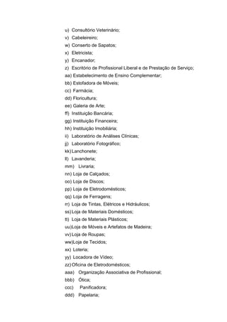 u) Consultório Veterinário;
v) Cabeleireiro;
w) Conserto de Sapatos;
x) Eletricista;
y) Encanador;
z) Escritório de Profissional Liberal e de Prestação de Serviço;
aa) Estabelecimento de Ensino Complementar;
bb) Estofadora de Móveis;
cc) Farmácia;
dd) Floricultura;
ee) Galeria de Arte;
ff) Instituição Bancária;
gg) Instituição Financeira;
hh) Instituição Imobiliária;
ii) Laboratório de Análises Clínicas;
jj) Laboratório Fotográfico;
kk) Lanchonete;
ll) Lavanderia;
mm) Livraria;
nn) Loja de Calçados;
oo) Loja de Discos;
pp) Loja de Eletrodomésticos;
qq) Loja de Ferragens;
rr) Loja de Tintas, Elétricos e Hidráulicos;
ss) Loja de Materiais Domésticos;
tt) Loja de Materiais Plásticos;
uu)Loja de Móveis e Artefatos de Madeira;
vv) Loja de Roupas;
ww)Loja de Tecidos;
xx) Loteria;
yy) Locadora de Vídeo;
zz) Oficina de Eletrodomésticos;
aaa) Organização Associativa de Profissional;
bbb) Ótica;
ccc) Panificadora;
ddd) Papelaria;
 