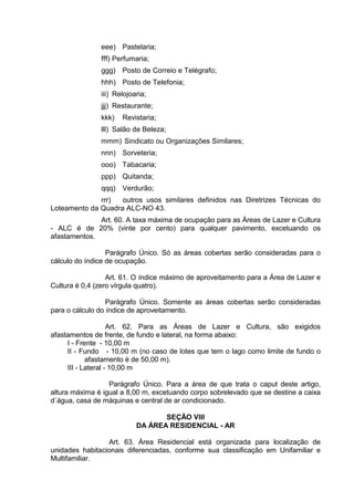 eee) Pastelaria;
fff) Perfumaria;
ggg) Posto de Correio e Telégrafo;
hhh) Posto de Telefonia;
iii) Relojoaria;
jjj) Restaurante;
kkk) Revistaria;
lll) Salão de Beleza;
mmm) Sindicato ou Organizações Similares;
nnn) Sorveteria;
ooo) Tabacaria;
ppp) Quitanda;
qqq) Verdurão;
rrr) outros usos similares definidos nas Diretrizes Técnicas do
Loteamento da Quadra ALC-NO 43.
Art. 60. A taxa máxima de ocupação para as Áreas de Lazer e Cultura
- ALC é de 20% (vinte por cento) para qualquer pavimento, excetuando os
afastamentos.
Parágrafo Único. Só as áreas cobertas serão consideradas para o
cálculo do índice de ocupação.
Art. 61. O índice máximo de aproveitamento para a Área de Lazer e
Cultura é 0,4 (zero vírgula quatro).
Parágrafo Único. Somente as áreas cobertas serão consideradas
para o cálculo do índice de aproveitamento.
Art. 62. Para as Áreas de Lazer e Cultura, são exigidos
afastamentos de frente, de fundo e lateral, na forma abaixo:
I - Frente - 10,00 m
II - Fundo - 10,00 m (no caso de lotes que tem o lago como limite de fundo o
afastamento é de 50,00 m).
III - Lateral - 10,00 m
Parágrafo Único. Para a área de que trata o caput deste artigo,
altura máxima é igual a 8,00 m, excetuando corpo sobrelevado que se destine a caixa
d´água, casa de máquinas e central de ar condicionado.
SEÇÃO VIII
DA ÁREA RESIDENCIAL - AR
Art. 63. Área Residencial está organizada para localização de
unidades habitacionais diferenciadas, conforme sua classificação em Unifamiliar e
Multifamiliar.
 