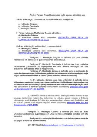 Art. 64. Para as Áreas Residenciais (AR), os usos admitidos são:
I - Para a Habitação Unifamiliar os usos admitidos são os seguintes:
a) Habitação Singular;
b) Habitação Geminada;
c) Habitação Seriada.
II - Para a Habitação Multifamiliar 1 o uso admitido é:
d) Habitação Coletiva.
a) habitação coletiva e/ou unifamiliar; (REDAÇÃO DADA PELA LEI
COMPLEMENTAR Nº 76 DE 2003)
III - Para a Habitação Multifamiliar 2 o uso admitido é:
a) Habitação Coletiva.
a) Habitação Coletiva e/ou unifamiliar. (REDAÇÃO DADA PELA LEI
COMPLEMENTAR Nº 76 DE 2003)
Parágrafo 1°. Habitação Singular é definida por uma unidade
habitacional em edificação a que corresponde lote exclusivo.
Parágrafo 2°. Habitação Geminada é definida por duas unidades
habitacionais justapostas ou superpostas em uma mesma edificação em lote
exclusivo e com acesso direto e independente.
Parágrafo 3°. Habitação Seriada é definida como a edificação de
mais de duas unidades habitacionais isoladas ou justapostas em lote exclusivo, cuja
fração ideal não será inferior a 180 m
2
(cento e oitenta metros quadrados).
§ 3º Habitação Seriada para lote unifamiliar é definida como
edificações contendo mais de duas unidades habitacionais justapostas ou
sobrepostas em no máximo 2 (dois) pavimentos em lote exclusivo cuja fração ideal
não será inferior a 86,00 m2
(oitenta e seis metros quadrados). (Redação dada pela
Lei Complementar nº 183, de 2009)
§ 3º Habitação seriada é definida como a edificação com no mínimo de três
unidades habitacionais superpostas, justapostas ou isoladas, quando isoladas a distância
mínima entre as edificações é de 3,00m (três metros) em lote exclusivo, cuja fração ideal será
de 86,50m2
(oitenta e seis vírgula cinqüenta metros quadrados). (Redação dada pela Lei
Complementar nº 230, 2011)
Parágrafo 4°. Habitação Coletiva é definida por mais de duas
unidades habitacionais, superpostas em uma ou mais edificações isoladas, em lote
exclusivo.
Parágrafo 5°. Habitação Multifamiliar 1 é definida pelos taxa de
ocupação e índice de aproveitamento.
§ 5º REVOGADO (Redação dada pela Lei Complementar nº 230, 2011)
 