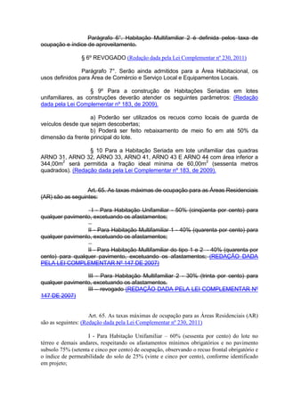 Parágrafo 6°. Habitação Multifamiliar 2 é definida pelos taxa de
ocupação e índice de aproveitamento.
§ 6º REVOGADO (Redação dada pela Lei Complementar nº 230, 2011)
Parágrafo 7°. Serão ainda admitidos para a Área Habitacional, os
usos definidos para Área de Comércio e Serviço Local e Equipamentos Locais.
§ 9º Para a construção de Habitações Seriadas em lotes
unifamiliares, as construções deverão atender os seguintes parâmetros: (Redação
dada pela Lei Complementar nº 183, de 2009).
a) Poderão ser utilizados os recuos como locais de guarda de
veículos desde que sejam descobertas;
b) Poderá ser feito rebaixamento de meio fio em até 50% da
dimensão da frente principal do lote.
§ 10 Para a Habitação Seriada em lote unifamiliar das quadras
ARNO 31, ARNO 32, ARNO 33, ARNO 41, ARNO 43 E ARNO 44 com área inferior a
344,00m2
será permitida a fração ideal mínima de 60,00m
2
(sessenta metros
quadrados). (Redação dada pela Lei Complementar nº 183, de 2009).
Art. 65. As taxas máximas de ocupação para as Áreas Residenciais
(AR) são as seguintes:
I - Para Habitação Unifamiliar - 50% (cinqüenta por cento) para
qualquer pavimento, excetuando os afastamentos;
II - Para Habitação Multifamiliar 1 - 40% (quarenta por cento) para
qualquer pavimento, excetuando os afastamentos;
II - Para Habitação Multifamiliar do tipo 1 e 2 - 40% (quarenta por
cento) para qualquer pavimento, excetuando os afastamentos; (REDAÇÃO DADA
PELA LEI COMPLEMENTAR Nº 147 DE 2007)
III - Para Habitação Multifamiliar 2 - 30% (trinta por cento) para
qualquer pavimento, excetuando os afastamentos.
III – revogado (REDAÇÃO DADA PELA LEI COMPLEMENTAR Nº
147 DE 2007)
Art. 65. As taxas máximas de ocupação para as Áreas Residenciais (AR)
são as seguintes: (Redação dada pela Lei Complementar nº 230, 2011)
I - Para Habitação Unifamiliar – 60% (sessenta por cento) do lote no
térreo e demais andares, respeitando os afastamentos mínimos obrigatórios e no pavimento
subsolo 75% (setenta e cinco por cento) de ocupação, observando o recuo frontal obrigatório e
o índice de permeabilidade do solo de 25% (vinte e cinco por cento), conforme identificado
em projeto;
 