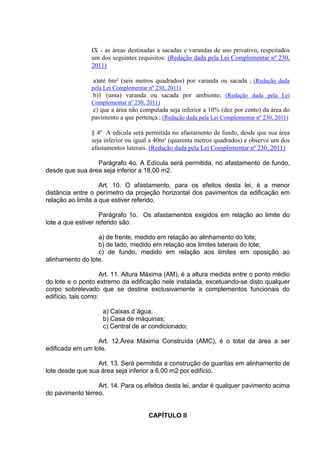 IX - as áreas destinadas a sacadas e varandas de uso privativo, respeitados
um dos seguintes requisitos: (Redação dada pela Lei Complementar nº 230,
2011)
a)até 6m² (seis metros quadrados) por varanda ou sacada ; (Redação dada
pela Lei Complementar nº 230, 2011)
b)1 (uma) varanda ou sacada por ambiente; (Redação dada pela Lei
Complementar nº 230, 2011)
c) que a área não computada seja inferior a 10% (dez por cento) da área do
pavimento a que pertença.; (Redação dada pela Lei Complementar nº 230, 2011)
§ 4º A edícula será permitida no afastamento de fundo, desde que sua área
seja inferior ou igual a 40m² (quarenta metros quadrados) e observe um dos
afastamentos laterais. (Redação dada pela Lei Complementar nº 230, 2011)
Parágrafo 4o. A Edícula será permitida, no afastamento de fundo,
desde que sua área seja inferior a 18,00 m2.
Art. 10. O afastamento, para os efeitos desta lei, é a menor
distância entre o perímetro da projeção horizontal dos pavimentos da edificação em
relação ao limite a que estiver referido.
Parágrafo 1o. Os afastamentos exigidos em relação ao limite do
lote a que estiver referido são:
a) de frente, medido em relação ao alinhamento do lote;
b) de lado, medido em relação aos limites laterais do lote;
c) de fundo, medido em relação aos limites em oposição ao
alinhamento do lote.
Art. 11. Altura Máxima (AM), é a altura medida entre o ponto médio
do lote e o ponto extremo da edificação nele instalada, excetuando-se disto qualquer
corpo sobrelevado que se destine exclusivamente a complementos funcionais do
edifício, tais como:
a) Caixas d´água;
b) Casa de máquinas;
c) Central de ar condicionado;
Art. 12.Área Máxima Construída (AMC), é o total da área a ser
edificada em um lote.
Art. 13. Será permitida a construção de guaritas em alinhamento de
lote desde que sua área seja inferior a 6,00 m2 por edifício.
Art. 14. Para os efeitos desta lei, andar é qualquer pavimento acima
do pavimento térreo.
CAPÍTULO II
 
