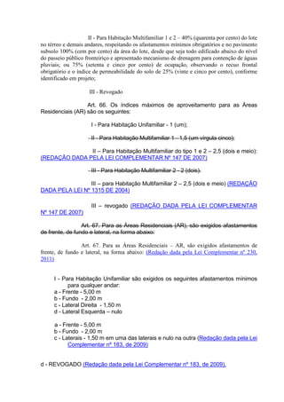 II - Para Habitação Multifamiliar 1 e 2 – 40% (quarenta por cento) do lote
no térreo e demais andares, respeitando os afastamentos mínimos obrigatórios e no pavimento
subsolo 100% (cem por cento) da área do lote, desde que seja todo edificado abaixo do nível
do passeio público fronteiriço e apresentado mecanismo de drenagem para contenção de águas
pluviais; ou 75% (setenta e cinco por cento) de ocupação, observando o recuo frontal
obrigatório e o índice de permeabilidade do solo de 25% (vinte e cinco por cento), conforme
identificado em projeto;
III - Revogado
Art. 66. Os índices máximos de aproveitamento para as Áreas
Residenciais (AR) são os seguintes:
I - Para Habitação Unifamiliar - 1 (um);
II - Para Habitação Multifamiliar 1 - 1,5 (um vírgula cinco);
II – Para Habitação Multifamiliar do tipo 1 e 2 – 2,5 (dois e meio):
(REDAÇÃO DADA PELA LEI COMPLEMENTAR Nº 147 DE 2007)
III - Para Habitação Multifamiliar 2 - 2 (dois).
III – para Habitação Multifamiliar 2 – 2,5 (dois e meio) (REDAÇÃO
DADA PELA LEI Nº 1315 DE 2004)
III – revogado (REDAÇÃO DADA PELA LEI COMPLEMENTAR
Nº 147 DE 2007)
Art. 67. Para as Áreas Residenciais (AR), são exigidos afastamentos
de frente, de fundo e lateral, na forma abaixo:
Art. 67. Para as Áreas Residenciais – AR, são exigidos afastamentos de
frente, de fundo e lateral, na forma abaixo: (Redação dada pela Lei Complementar nº 230,
2011)
I - Para Habitação Unifamiliar são exigidos os seguintes afastamentos mínimos
para qualquer andar:
a - Frente - 5,00 m
b - Fundo - 2,00 m
c - Lateral Direita - 1,50 m
d - Lateral Esquerda – nulo
a - Frente - 5,00 m
b - Fundo - 2,00 m
c - Laterais - 1,50 m em uma das laterais e nulo na outra (Redação dada pela Lei
Complementar nº 183, de 2009)
d - REVOGADO (Redação dada pela Lei Complementar nº 183, de 2009).
 