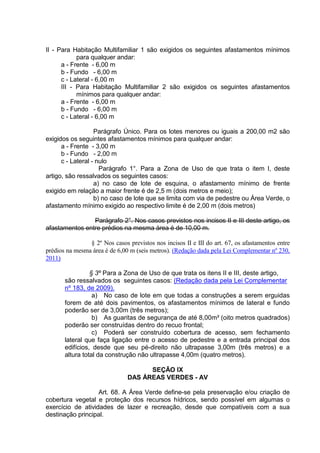 II - Para Habitação Multifamiliar 1 são exigidos os seguintes afastamentos mínimos
para qualquer andar:
a - Frente - 6,00 m
b - Fundo - 6,00 m
c - Lateral - 6,00 m
III - Para Habitação Multifamiliar 2 são exigidos os seguintes afastamentos
mínimos para qualquer andar:
a - Frente - 6,00 m
b - Fundo - 6,00 m
c - Lateral - 6,00 m
Parágrafo Único. Para os lotes menores ou iguais a 200,00 m2 são
exigidos os seguintes afastamentos mínimos para qualquer andar:
a - Frente - 3,00 m
b - Fundo - 2,00 m
c - Lateral - nulo
Parágrafo 1°. Para a Zona de Uso de que trata o item I, deste
artigo, são ressalvados os seguintes casos:
a) no caso de lote de esquina, o afastamento mínimo de frente
exigido em relação a maior frente é de 2,5 m (dois metros e meio);
b) no caso de lote que se limita com via de pedestre ou Área Verde, o
afastamento mínimo exigido ao respectivo limite é de 2,00 m (dois metros)
Parágrafo 2°. Nos casos previstos nos incisos II e III deste artigo, os
afastamentos entre prédios na mesma área é de 10,00 m.
§ 2º Nos casos previstos nos incisos II e III do art. 67, os afastamentos entre
prédios na mesma área é de 6,00 m (seis metros). (Redação dada pela Lei Complementar nº 230,
2011)
§ 3º Para a Zona de Uso de que trata os itens II e III, deste artigo,
são ressalvados os seguintes casos: (Redação dada pela Lei Complementar
nº 183, de 2009).
a) No caso de lote em que todas a construções a serem erguidas
forem de até dois pavimentos, os afastamentos mínimos de lateral e fundo
poderão ser de 3,00m (três metros);
b) As guaritas de segurança de até 8,00m² (oito metros quadrados)
poderão ser construídas dentro do recuo frontal;
c) Poderá ser construído cobertura de acesso, sem fechamento
lateral que faça ligação entre o acesso de pedestre e a entrada principal dos
edifícios, desde que seu pé-direito não ultrapasse 3,00m (três metros) e a
altura total da construção não ultrapasse 4,00m (quatro metros).
SEÇÃO IX
DAS ÁREAS VERDES - AV
Art. 68. A Área Verde define-se pela preservação e/ou criação de
cobertura vegetal e proteção dos recursos hídricos, sendo possível em algumas o
exercício de atividades de lazer e recreação, desde que compatíveis com a sua
destinação principal.
 