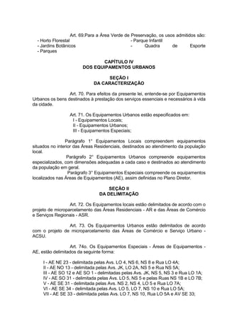 Art. 69.Para a Área Verde de Preservação, os usos admitidos são:
- Horto Florestal
- Jardins Botânicos
- Parques
- Parque Infantil
- Quadra de Esporte
CAPÍTULO IV
DOS EQUIPAMENTOS URBANOS
SEÇÃO I
DA CARACTERIZAÇÃO
Art. 70. Para efeitos da presente lei, entende-se por Equipamentos
Urbanos os bens destinados à prestação dos serviços essenciais e necessários à vida
da cidade.
Art. 71. Os Equipamentos Urbanos estão especificados em:
I - Equipamentos Locais;
II - Equipamentos Urbanos;
III - Equipamentos Especiais;
Parágrafo 1° Equipamentos Locais compreendem equipamentos
situados no interior das Áreas Residenciais, destinados ao atendimento da população
local.
Parágrafo 2° Equipamentos Urbanos compreende equipamentos
especializados, com dimensões adequadas a cada caso e destinados ao atendimento
da população em geral.
Parágrafo 3° Equipamentos Especiais compreende os equipamentos
localizados nas Áreas de Equipamentos (AE), assim definidas no Plano Diretor.
SEÇÃO II
DA DELIMITAÇÃO
Art. 72. Os Equipamentos locais estão delimitados de acordo com o
projeto de microparcelamento das Áreas Residenciais - AR e das Áreas de Comércio
e Serviços Regionais - ASR.
Art. 73. Os Equipamentos Urbanos estão delimitados de acordo
com o projeto de microparcelamento das Áreas de Comércio e Serviço Urbano -
ACSU.
Art. 74o. Os Equipamentos Especiais - Áreas de Equipamentos -
AE, estão delimitados da seguinte forma:
I - AE NE 23 - delimitada pelas Avs. LO 4, NS 6, NS 8 e Rua LO 4A;
II - AE NO 13 - delimitada pelas Avs. JK, LO 2A, NS 5 e Rua NS 5A;
III - AE SO 12 e AE SO 1 - delimitadas pelas Avs. JK, NS 5, NS 3 e Rua LO 1A;
IV - AE SO 31 - delimitada pelas Avs. LO 5, NS 5 e pelas Ruas NS 1B e LO 7B;
V - AE SE 31 - delimitada pelas Avs. NS 2, NS 4, LO 5 e Rua LO 7A;
VI - AE SE 34 - delimitada pelas Avs. LO 5, LO 7, NS 10 e Rua LO 5A;
VII - AE SE 33 - delimitada pelas Avs. LO 7, NS 10, Rua LO 5A e AV SE 33;
 