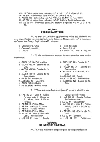 VIII - AE SO 44 - delimitada pelas Avs. LO 9, NS 11, NS 9 e Rua LO 9A;
IX - AE SO 73 - delimitada pelas Avs. LO 17, LO 19 e NS 7;
X - AE SO 133 - delimitada pelas Avs. NS 9, LO 29, NS 15 e Rua NS 9B;
XI - AE SO 141 - delimitada pelas Avs. NS 15, LO 31 e Teotônio Segurado;
XII - AE SE 141 - delimitada pelas Avs. Teotônio Segurado, NS 10, LO 31 e NS
15.
SEÇÃO III
DOS USOS ADMITIDOS
Art. 75. Para as Áreas de Equipamentos locais são admitidos os
usos especificados pelo microparcelamento das Áreas Residenciais - AR e das Áreas
de Comércio e Serviço Regionais - ASR, tais como:
a - Escola de 1o. Grau
b - Centro Comunitário
c - Creche
d - Posto de Saúde
e - Posto Policial
f - Áreas de Lazer e Esporte
Art. 76. Os equipamentos urbanos tem os seguintes usos, assim
distribuídos:
a - ACSU NO 70 - Polícia Militar
b - ACSU NE 70 - Escola de 2o.
Grau
c - ACSU NO 50 - Escola de 2o.
Grau
d - ACSU NO 40 - Escola de 2o.
Grau, Saúde
e - ACSU SO 20 - Hospital
f - ACSU SO 40 - Rodoviária
g - ACSU SO 60 - Saúde
h - ACSU SE 60 - Polícia Militar
i - ACSU SO 70 - Escola de 2o.
Grau
j - ACSU SE 70 - Centro de
Convenções
k - ACSU SO 100 - Escola de 2o.
Grau
l - ACSU SO 110 - Saúde
m - ACSU SE 110 - Polícia Militar
n - ACSU SO 120 - Escola de 2o.
Grau
Art. 77.Para a Área de Equipamentos - AE, os usos admitidos são:
a - AE NE 23 - Lote 1 - Escola
Privada; Lote 2 - Escola de
2o. Grau; Lote 3 Escola
Privada.
b - AE NO 13 - Polícia Militar
c - AE SO 12 - Escola 2o. Grau
d - AE SO 1 - Escola Privada
e - AE SO 31 - Polícia Militar
f - AE SE 31 - Lote 1 - Mercado;
Lote 2 - Polícia Militar
g - AE SE 34 - Lote 1 - Escola;
Lote 2 - Escola Privada
h - AE SE 33 - Escola Pública
Profissionalizante
i - AE SO 44 - Polícia Militar
j - AE SO 73 - Lote 1 - Polícia
Militar; Lote 2 - Escola 2o.
Grau
k - AE SO 133 - Escola de 2o.
Grau
l - AE SO 141 - Estádio
m - AE SE 141 - Autódromo
SEÇÃO IV
DO ÍNDICE DE OCUPAÇÃO
Art. 78. A taxa máxima de ocupação para os equipamentos são:
 