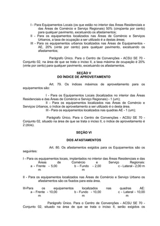 I - Para Equipamentos Locais (os que estão no interior das Áreas Residenciais e
das Áreas de Comércio e Serviço Regionais) 50% (cinqüenta por cento)
para qualquer pavimento, excetuando os afastamentos;
II - Para os equipamentos localizados nas Áreas de Comércio e Serviços
Urbanos, a taxa de ocupação a ser utilizado é a destas áreas;
III - Para os equipamentos urbanos localizados nas Áreas de Equipamentos -
AE, 20% (vinte por cento) para qualquer pavimento, excetuando os
afastamentos;
Parágrafo Único. Para o Centro de Convenções - ACSU SE 70 -
Conjunto 02, na área de que se trata o inciso II, a taxa máxima de ocupação é 20%
(vinte por cento) para qualquer pavimento, excetuando os afastamentos.
SEÇÃO V
DO ÍNDICE DE APROVEITAMENTO
Art. 79. Os índices máximos de aproveitamento para os
equipamentos são:
I - Para os Equipamentos Locais (localizados no interior das Áreas
Residenciais e das Áreas de Comércio e Serviço Regionais) - 1 (um);
II - Para os equipamentos localizados nas Áreas de Comércio e
Serviços Urbanos, o índice de aproveitamento a ser utilizado é o desta área.
III - Para os equipamentos localizados nas quadras AE - 1 (um);
Parágrafo Único. Para o Centro de Convenções - ACSU SE 70 -
Conjunto 02, situado na área de que se trata o inciso II, o índice de aproveitamento é
2 (dois).
SEÇÃO VI
DOS AFASTAMENTOS
Art. 80. Os afastamentos exigidos para os Equipamentos são os
seguintes:
I - Para os equipamentos locais, implantados no interior das Áreas Residenciais e das
Áreas de Comércio e Serviço Regionais:
a - Frente - 5,00
m
b - Fundo - 2,00
m
c - Lateral - 2,00 m
II - Para os equipamentos localizados nas Áreas de Comércio e Serviço Urbano os
afastamentos são os fixados para esta área.
III-Para os equipamentos localizados nas quadras AE:
a - Frente - 10,00
m
b - Fundo - 10,00
m
c - Lateral - 10,00
m
Parágrafo Único. Para o Centro de Convenções - ACSU SE 70 -
Conjunto 02, situado na área de que se trata o inciso II, serão exigidos os
 