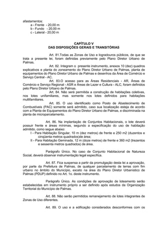 afastamentos:
a - Frente - 20,00 m
b - Fundo - 20,00 m
c - Lateral - 20,00 m
CAPÍTULO V
DAS DISPOSIÇÕES GERAIS E TRANSITÓRIAS
Art. 81.Todas as Zonas de Uso e logradouros públicos, de que se
trata a presente lei, foram definidas previamente pelo Plano Diretor Urbano de
Palmas.
Art. 82. Integram o presente instrumento, anexos 10 (dez) quadros
explicativos e planta do zoneamento do Plano Diretor Urbano de Palmas, planta de
equipamentos do Plano Diretor Urbano de Palmas e desenhos da Área de Comércio e
Serviço Central - AC.
Art. 83.O acesso para as Áreas Residenciais - AR, Áreas de
Comércio e Serviço Regional - ASR e Áreas de Lazer e Cultura - ALC, foram definidos
pelo Plano Diretor Urbano de Palmas.
Art. 84. Não será permitida a construção de habitações coletivas,
nos lotes unifamiliares, mas somente nos lotes definidos para habitações
multifamiliares.
Art. 85. O uso identificado como Posto de Abastecimento de
Combustíveis (PAC) somente será admitido, caso sua localização esteja de acordo
com a Planta de Equipamentos do Plano Diretor Urbano de Palmas, e discriminada na
planta de microparcelamento.
Art. 86. Na implantação de Conjuntos Habitacionais, o lote deverá
possuir frente e áreas mínimas, segundo a especificação do uso de habitação
admitido, como segue abaixo:
I - Para Habitação Singular, 10 m (dez metros) de frente e 250 m2 (duzentos e
cinqüenta metros quadrados)de área;
II - Para Habitação Geminada, 12 m (doze metros) de frente e 360 m2 (trezentos
e sessenta metros quadrados) de área.
Parágrafo Único. No caso de Conjunto Habitacional de Natureza
Social, deverá observar instrumentação legal específica.
Art. 87. Fica suspensa a partir da promulgação desta lei a aprovação,
por parte da Prefeitura de Palmas, de qualquer parcelamento de terras com fim
urbano no âmbito do Município, exceto na área do Plano Diretor Urbanístico de
Palmas (PDUP) definido no Art. 1o. deste instrumento.
Parágrafo Único. As condições de aprovação de loteamento serão
estabelecidas em instrumento próprio a ser definido após estudos da Organização
Territorial do Município de Palmas.
Art. 88. Não serão permitidos remanejamento de lotes integrantes de
Zonas de Uso diferentes.
Art. 89. O uso e a edificação considerados desconformes com os
 