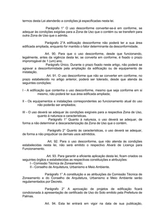 termos desta Lei atenderão a condições já especificadas nesta lei.
Parágrafo 1° O uso desconforme converter-se-á em conforme, se
adequar às condições exigidas para a Zona de Uso que o contém ou se transferir para
outra Zona de Uso que o admita.
Parágrafo 2°A edificação desconforme não poderá ter a sua área
edificada ampliada, enquanto for mantido o fator determinante da desconformidade.
Art. 90. Para que o uso desconforme, desde que funcionando,
legalmente, antes da vigência desta lei, se converta em conforme, é fixado o prazo
improrrogável de 1 (um) ano.
Parágrafo Único. Durante o prazo fixado neste artigo, não poderá se
agravar a desconformidade pela ampliação da edificação ou de equipamento de
instalação.
Art. 91. O uso desconforme que não se converter em conforme, no
prazo estabelecido no artigo anterior, poderá ser tolerado, desde que atenda às
seguintes condições:
I - A edificação que contenha o uso desconforme, mesmo que seja conforme em si
mesmo, não poderá ter sua área edificada ampliada;
II - Os equipamentos e instalações correspondentes ao funcionamento atual do uso
não poderão ser ampliados;
III - O uso deverá se adequar às condições exigíveis para a respectiva Zona de Uso,
quanto à natureza e características.
Parágrafo 1° Quanto à natureza, o uso deverá se adequar, de
forma a não determinar a descaracterização da Zona de Uso que o contém.
Parágrafo 2° Quanto às características, o uso deverá se adequar,
de forma a não prejudicar os demais usos admitidos.
Art. 92. Para o uso desconforme, que não atenda às condições
estabelecidas nesta lei, não será emitido o respectivo Alvará de Licença para
Funcionamento.
Art. 93. Para garantir a eficiente aplicação desta lei, ficam criados os
seguintes órgãos e estabelecidas as respectivas constituições e atribuições:
I - Comissão Técnica de Zoneamento;
II - Conselho de Arquitetura, Urbanismo e Meio Ambiente.
Parágrafo 1° A constituição e as atribuições da Comissão Técnica de
Zoneamento e do Conselho de Arquitetura, Urbanismo e Meio Ambiente serão
regulamentados por Decreto.
Parágrafo 2° A aprovação de projetos de edificação ficará
condicionada à apresentação de certificado de Uso do Solo emitido pela Prefeitura de
Palmas.
Art. 94. Esta lei entrará em vigor na data de sua publicação,
 
