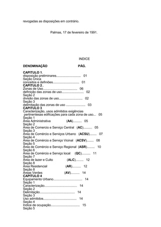 revogadas as disposições em contrário.
Palmas, 17 de fevereiro de 1991.
INDICE
DENOMINAÇÃO PÁG.
CAPITULO 1.
disposição preliminares............................ 01
Seção Única
conceitos e definiões.............................. 01
CAPITULO 2..
Zonas de Uso....................................... 06
definição das zonas de uso......................... 02
Seção 2
divisão das zonas de uso........................... 02
Seção 3
delimitação das zonas de uso ...................... 03
CAPITULO 3
Caracterização, usos admitidos exigências
pertinentesas edificações para cada zona de uso... 05
Seção 1
Área Administrativa (AA).......... 05
Seção 2
Área de Comercio e Serviço Central (AC).......... 05
Seção 3
Área de Comércio e Serviços Urbano (ACSU)........ 07
Seção 4
Área de Comércio e Serviço Vicinal (ACSV)........ 08
Seção 5
Área de Comércio e Serviço Regional (ASR)......... 10
Seção 6
Área de Comércio e Serviço local (QC).......... 11
Seção 7
Área de lazer e Culto (ALC)......... 12
Seção 8
Área Residencial (AR).......... 12
Seção 8
Áreas Verdes (AV).......... 14
CAPITULO 4
Equipamento Urbano................................. 14
Seção 1
Caracterização..................................... 14
Seção 2
Delimitação........................................ 14
Seção 3
Uso admitidos...................................... 14
Seção 4
Indice de ocupação................................. 15
Seção 5
 