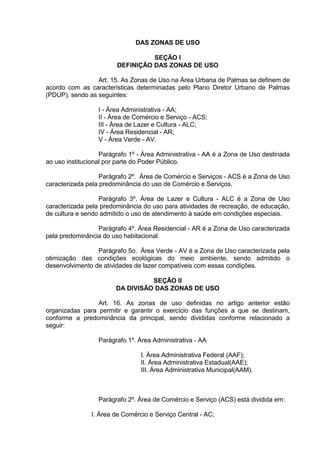 DAS ZONAS DE USO
SEÇÃO I
DEFINIÇÃO DAS ZONAS DE USO
Art. 15. As Zonas de Uso na Área Urbana de Palmas se definem de
acordo com as características determinadas pelo Plano Diretor Urbano de Palmas
(PDUP), sendo as seguintes:
I - Área Administrativa - AA;
II - Área de Comércio e Serviço - ACS;
III - Área de Lazer e Cultura - ALC;
IV - Área Residencial - AR;
V - Área Verde - AV.
Parágrafo 1º - Área Administrativa - AA é a Zona de Uso destinada
ao uso institucional por parte do Poder Público.
Parágrafo 2º. Área de Comércio e Serviços - ACS é a Zona de Uso
caracterizada pela predominância do uso de Comércio e Serviços.
Parágrafo 3º. Área de Lazer e Cultura - ALC é a Zona de Uso
caracterizada pela predominância do uso para atividades de recreação, de educação,
de cultura e sendo admitido o uso de atendimento à saúde em condições especiais.
Parágrafo 4º. Área Residencial - AR é a Zona de Uso caracterizada
pela predominância do uso habitacional.
Parágrafo 5o. Área Verde - AV é a Zona de Uso caracterizada pela
otimização das condições ecológicas do meio ambiente, sendo admitido o
desenvolvimento de atividades de lazer compatíveis com essas condições.
SEÇÃO II
DA DIVISÃO DAS ZONAS DE USO
Art. 16. As zonas de uso definidas no artigo anterior estão
organizadas para permitir e garantir o exercício das funções a que se destinam,
conforme a predominância da principal, sendo divididas conforme relacionado a
seguir:
Parágrafo 1º. Área Administrativa - AA
I. Área Administrativa Federal (AAF);
II. Área Administrativa Estadual(AAE);
III. Área Administrativa Municipal(AAM).
Parágrafo 2º. Área de Comércio e Serviço (ACS) está dividida em:
I. Área de Comércio e Serviço Central - AC;
 