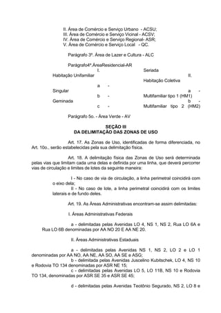 II. Área de Comércio e Serviço Urbano - ACSU;
III. Área de Comércio e Serviço Vicinal - ACSV;
IV. Área de Comércio e Serviço Regional- ASR;
V. Área de Comércio e Serviço Local - QC.
Parágrafo 3º. Área de Lazer e Cultura - ALC
Parágrafo4º.ÁreaResidencial-AR
I.
Habitação Unifamiliar
a -
Singular
b -
Geminada
c -
Seriada
II.
Habitação Coletiva
a -
Multifamiliar tipo 1 (HM1)
b -
Multifamiliar tipo 2 (HM2)
Parágrafo 5o. - Área Verde - AV
SEÇÃO III
DA DELIMITAÇÃO DAS ZONAS DE USO
Art. 17. As Zonas de Uso, identificadas de forma diferenciada, no
Art. 10o., serão estabelecidas pela sua delimitação física.
Art. 18. A delimitação física das Zonas de Uso será determinada
pelas vias que limitam cada uma delas e definida por uma linha, que deverá percorrer
vias de circulação e limites de lotes da seguinte maneira:
I - No caso de via de circulação, a linha perimetral coincidirá com
o eixo dela;
II - No caso de lote, a linha perimetral coincidirá com os limites
laterais e de fundo deles.
Art. 19. As Áreas Administrativas encontram-se assim delimitadas:
I. Áreas Administrativas Federais
a - delimitadas pelas Avenidas LO 4, NS 1, NS 2, Rua LO 6A e
Rua LO 6B denominadas por AA NO 20 E AA NE 20.
II. Áreas Administrativas Estaduais
a - delimitadas pelas Avenidas NS 1, NS 2, LO 2 e LO 1
denominadas por AA NO, AA NE, AA SO, AA SE e ASG;
b - delimitada pelas Avenidas Juscelino Kubitschek, LO 4, NS 10
e Rodovia TO 134 denominadas por ASR NE 15;
c - delimitadas pelas Avenidas LO 5, LO 11B, NS 10 e Rodovia
TO 134, denominadas por ASR SE 35 e ASR SE 45;
d - delimitadas pelas Avenidas Teotônio Segurado, NS 2, LO 8 e
 