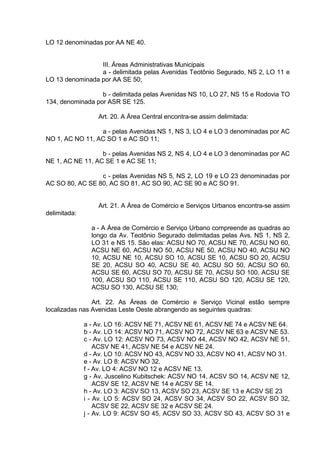 LO 12 denominadas por AA NE 40.
III. Áreas Administrativas Municipais
a - delimitada pelas Avenidas Teotônio Segurado, NS 2, LO 11 e
LO 13 denominada por AA SE 50;
b - delimitada pelas Avenidas NS 10, LO 27, NS 15 e Rodovia TO
134, denominada por ASR SE 125.
Art. 20. A Área Central encontra-se assim delimitada:
a - pelas Avenidas NS 1, NS 3, LO 4 e LO 3 denominadas por AC
NO 1, AC NO 11, AC SO 1 e AC SO 11;
b - pelas Avenidas NS 2, NS 4, LO 4 e LO 3 denominadas por AC
NE 1, AC NE 11, AC SE 1 e AC SE 11;
c - pelas Avenidas NS 5, NS 2, LO 19 e LO 23 denominadas por
AC SO 80, AC SE 80, AC SO 81, AC SO 90, AC SE 90 e AC SO 91.
Art. 21. A Área de Comércio e Serviços Urbanos encontra-se assim
delimitada:
a - A Área de Comércio e Serviço Urbano compreende as quadras ao
longo da Av. Teotônio Segurado delimitadas pelas Avs. NS 1, NS 2,
LO 31 e NS 15. São elas: ACSU NO 70, ACSU NE 70, ACSU NO 60,
ACSU NE 60, ACSU NO 50, ACSU NE 50, ACSU NO 40, ACSU NO
10, ACSU NE 10, ACSU SO 10, ACSU SE 10, ACSU SO 20, ACSU
SE 20, ACSU SO 40, ACSU SE 40, ACSU SO 50, ACSU SO 60,
ACSU SE 60, ACSU SO 70, ACSU SE 70, ACSU SO 100, ACSU SE
100, ACSU SO 110, ACSU SE 110, ACSU SO 120, ACSU SE 120,
ACSU SO 130, ACSU SE 130;
Art. 22. As Áreas de Comércio e Serviço Vicinal estão sempre
localizadas nas Avenidas Leste Oeste abrangendo as seguintes quadras:
a - Av. LO 16: ACSV NE 71, ACSV NE 61, ACSV NE 74 e ACSV NE 64.
b - Av. LO 14: ACSV NO 71, ACSV NO 72, ACSV NE 63 e ACSV NE 53.
c - Av. LO 12: ACSV NO 73, ACSV NO 44, ACSV NO 42, ACSV NE 51,
ACSV NE 41, ACSV NE 54 e ACSV NE 24.
d - Av. LO 10: ACSV NO 43, ACSV NO 33, ACSV NO 41, ACSV NO 31.
e - Av. LO 8: ACSV NO 32.
f - Av. LO 4: ACSV NO 12 e ACSV NE 13.
g - Av. Juscelino Kubitschek: ACSV NO 14, ACSV SO 14, ACSV NE 12,
ACSV SE 12, ACSV NE 14 e ACSV SE 14.
h - Av. LO 3: ACSV SO 13, ACSV SO 23, ACSV SE 13 e ACSV SE 23
i - Av. LO 5: ACSV SO 24, ACSV SO 34, ACSV SO 22, ACSV SO 32,
ACSV SE 22, ACSV SE 32 e ACSV SE 24.
j - Av. LO 9: ACSV SO 45, ACSV SO 33, ACSV SO 43, ACSV SO 31 e
 