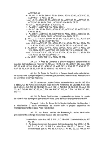 ACSV SO 41
k - Av. LO 11: ACSV SO 44, ACSV SO 54, ACSV SO 42, ACSV SO 52,
ACSV SE 41 e ACSV SE 51.
l - Av. LO 13: ACSV SO 55, ACSV SO 64, ACSV SO 53, ACSV SO 63,
ACSV SO 51, ACSV SO 61, ACSV SE 52 e ACSV SE 62.
m - Av. LO 15: ACSV SE 61 e ACSV SE 71.
n - Av. LO 17 - ACSV SO 76 e ACSV SO 74.
o - Av. LO 19 - ACSV SO 75, ACSV SO 85, ACSV SO 83, ACSV SE 72
e ACSV SE 82.
p - Av. LO 21 - ACSV SO 86, ACSV SO 96, ACSV SO 84, ACSV SO 94,
ACSV SO 82, ACSV SO 92, ACSV SE 81 e ACSV SE 91.
q - Av. LO 23 - ACSV SO 95, ACSV SO 105, ACSV SO 93, ACSV SO
103, ACSV SE 92 e ACSV SE 102.
r - Av. LO 25 - ACSV SO 106, ACSV SO 116, ACSV SO 104, ACSV SO
114, ACSV SO 102, ACSV SO 112, ACSV SE 101 e ACSV SE 111.
s - Av. LO 27 - ACSV SO 115, ACSV SO 125, ACSV SO 113, ACSV SO
123, ACSV SO 111, ACSV SO 121, ACSV SE 112 e ACSV SE 122.
t - Av. LO 29 - ACSV SO 126, ACSV SO 124, ACSV SO 122, ACSV SO
132, ACSV SE 121 e ACSV SE 131.
u - Av. LO 31 - ACSV SO 131 e ACSV SE 132.
Art. 23. A Área de Comércio e Serviço Regional compreende as
quadras delimitadas pela Rodovia TO-134, Av. NS 10, LO 18 e LO 27. São elas: ASR
NE 65, ASR NE 55, ASR NE 25, ASR SE 15, ASR SE 25, ASR SE 55,ASR SE 65,
ASR SE 75, ASR SE 85, ASR SE 95 ASR SE 105, ASR SE 115.
Art. 24. As Áreas de Comércio e Serviço Local estão delimitadas,
de acordo com o projeto específico de microparcelamento de cada Área Residencial e
de Comércio e Serviço Regional;
Art. 25. A Área de Lazer e Cultura está delimitada pela Av. NS 15 e
a cota (212) de inundação do futuro lago da usina hidrelétrica do Lajeado. São elas:
ALC NO 43, ALC NO 33, ALC NO 13, ALC NO 14, ALC SO 14, ALC SO 34, ALC SO
55, ALC SO 64, ALC SO 86, ALC SO 106, ALC SO 116, ALC SO 126, ALC SO 141,
SE 141;
Art. 26. As Áreas Residenciais compreendem as áreas da cidade
de Palmas não abrangidas por qualquer outra Zona de Uso e Equipamento Urbano.
Parágrafo Único. As Áreas de Habitação Unifamiliar, Multifamiliar 1
e Multifamiliar 2 estão delimitadas de acordo com o projeto específico de
microparcelamento de cada Área Residencial.
Art. 27. As Áreas Verdes de Preservação estão localizadas
principalmente ao longo dos cursos d´água. São as seguintes:
I - delimitada pelas Avs. NS 5, NS 1, LO 14 e LO 12 denominada por AV
NO 51.
II - Ao longo do córrego Suçuapara delimitadas pelas Avs. LO 8, LO 12,
LO 6, LO 4, NS 15, NS 8 e pelas Ruas LO 6B, LO 6A e LO 4A
denominadas por AV NO 33, AV NO 23, AV NO 32, AV NO 22, AV
 