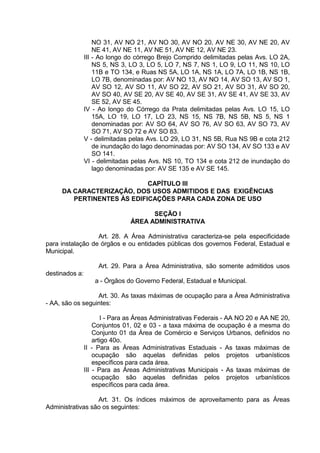 NO 31, AV NO 21, AV NO 30, AV NO 20, AV NE 30, AV NE 20, AV
NE 41, AV NE 11, AV NE 51, AV NE 12, AV NE 23.
III - Ao longo do córrego Brejo Comprido delimitadas pelas Avs. LO 2A,
NS 5, NS 3, LO 3, LO 5, LO 7, NS 7, NS 1, LO 9, LO 11, NS 10, LO
11B e TO 134, e Ruas NS 5A, LO 1A, NS 1A, LO 7A, LO 1B, NS 1B,
LO 7B, denominadas por: AV NO 13, AV NO 14, AV SO 13, AV SO 1,
AV SO 12, AV SO 11, AV SO 22, AV SO 21, AV SO 31, AV SO 20,
AV SO 40, AV SE 20, AV SE 40, AV SE 31, AV SE 41, AV SE 33, AV
SE 52, AV SE 45.
IV - Ao longo do Córrego da Prata delimitadas pelas Avs. LO 15, LO
15A, LO 19, LO 17, LO 23, NS 15, NS 7B, NS 5B, NS 5, NS 1
denominadas por: AV SO 64, AV SO 76, AV SO 63, AV SO 73, AV
SO 71, AV SO 72 e AV SO 83.
V - delimitadas pelas Avs. LO 29, LO 31, NS 5B, Rua NS 9B e cota 212
de inundação do lago denominadas por: AV SO 134, AV SO 133 e AV
SO 141.
VI - delimitadas pelas Avs. NS 10, TO 134 e cota 212 de inundação do
lago denominadas por: AV SE 135 e AV SE 145.
CAPÍTULO III
DA CARACTERIZAÇÃO, DOS USOS ADMITIDOS E DAS EXIGÊNCIAS
PERTINENTES ÀS EDIFICAÇÕES PARA CADA ZONA DE USO
SEÇÃO I
ÁREA ADMINISTRATIVA
Art. 28. A Área Administrativa caracteriza-se pela especificidade
para instalação de órgãos e ou entidades públicas dos governos Federal, Estadual e
Municipal.
Art. 29. Para a Área Administrativa, são somente admitidos usos
destinados a:
a - Órgãos do Governo Federal, Estadual e Municipal.
Art. 30. As taxas máximas de ocupação para a Área Administrativa
- AA, são os seguintes:
I - Para as Áreas Administrativas Federais - AA NO 20 e AA NE 20,
Conjuntos 01, 02 e 03 - a taxa máxima de ocupação é a mesma do
Conjunto 01 da Área de Comércio e Serviços Urbanos, definidos no
artigo 40o.
II - Para as Áreas Administrativas Estaduais - As taxas máximas de
ocupação são aquelas definidas pelos projetos urbanísticos
específicos para cada área.
III - Para as Áreas Administrativas Municipais - As taxas máximas de
ocupação são aquelas definidas pelos projetos urbanísticos
específicos para cada área.
Art. 31. Os índices máximos de aproveitamento para as Áreas
Administrativas são os seguintes:
 