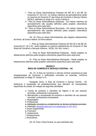 I - Para as Áreas Administrativas Federais AA NO 20 e AA NE 20,
Conjuntos 01, 02 e 03 - os índices máximos de aproveitamento serão
os mesmos do Conjunto 01 das Áreas de Comércio e Serviço Urbano
(ACSU), definidos no artigo 41o. inciso II alínea a.
II - Para as Áreas Administrativas Estaduais - Os índices máximos de
aproveitamento são aqueles definidos pelos projetos urbanísticos
específicos para cada área.
III - Para as Áreas Administrativas Municipais - Os índices máximos de
aproveitamento são aqueles definidos pelos projetos urbanísticos
específicos para cada área.
Art. 32. Para as Áreas Administrativas são exigidos afastamentos
de frente, de fundo e lateral, na forma abaixo:
I - Para as Áreas Administrativas Federais AA NO 20 e AA NE 20,
Conjuntos 01, 02 e 03 - serão exigidos os mesmos afastamentos do Conjunto 01 das
Áreas de Comércio e Serviços Urbanos - ACSU, Art. 42o. inciso I.
II - Para as Áreas Administrativas Estaduais - Serão exigidos os
afastamentos definidos pelos projetos urbanísticos específicos para cada área.
III - Para as Áreas Administrativas Municipais - Serão exigidos os
afastamentos definidos pelos projetos urbanísticos específicos para cada área.
SEÇÃO II
ÁREA DE COMÉRCIO E SERVIÇO CENTRAL - AC
Art. 33. A Área de Comércio e Serviço Central caracteriza-se pela
obrigatoriedade de incorporar a edificações colunatas ou varandas, conforme
especificado no Artigo 37, incisos I e II.
Parágrafo Único. A Área de Comercio e Serviço Central - AC
destina-se à localização de estabelecimentos que atendem às necessidades
específicas da cidade, em relação às seguintes atividades:
a. Venda de produtos e utensílios de higiene e de uso pessoal,
domiciliar, profissional e empresarial
b. Manutenção e recuperação de produtos e utensílios de uso pessoal,
domiciliar, profissional e empresarial.
c. Hospedagem
d. Profissionais
e. Habitação vinculada ou complementar as demais atividades previstas.
e. Habitação; (Redação dada pela Lei Complementar nº 230, 2011)
f. Ensino Suplementar
g. Financeiro
h. Gastronomia
i. Entretenimento
j. Associativas
Art. 34. Para a Área Central, os usos admitidos são:
 