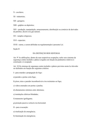 X - escolares; 
XI - industriais; 
XII - garagens; 
XIII - galpões ou depósitos; 
XIV - produção, manipulação, armazenamento, distribuição ou comércio de derivados 
de petróleo, álcool e/ou gás natural; 
XV - templos religiosos; 
XVI - especiais; 
XVII - outras, a serem definidas na regulamentação à presente Lei. 
Seção II 
DA DEFINIÇÃO DOS SISTEMAS 
Art. 9º As edificações, dentro de suas respectivas ocupações, terão seus sistemas de 
segurança contra incêndio e pânico exigidos em função de parâmetros relativos à 
construção e à ocupação. 
Art. 10 Os sistemas de segurança contra incêndio e pânico previstos nesta Lei deverão 
ser definidos em função dos seguintes critérios: 
I - para retardar a propagação do fogo: 
a) paredes e portas corta fogo; 
b) pisos, tetos e paredes incombustíveis e/ou resistentes ao fogo; 
c) vidros aramados em portas e janelas; 
d) afastamentos mínimos entre aberturas; 
e) instalações elétricas blindadas; 
f) tratamento ignifugante; 
g) proteção passiva vertical e/ou horizontal. 
II - para evacuação: 
a) sinalização de emergência; 
b) iluminação de emergência; 
 