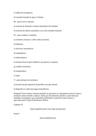 c) saídas de emergência; 
d) exaustão forçada de gases e fumaça. 
III - para avisos e alarmes: 
a) sistemas de detecção e alarme automático de incêndio; 
b) sistemas de alarme automático e/ou sob comando (manual). 
IV - para combate a incêndio: 
a) extintores manuais e sobre rodas (carretas); 
b) hidrantes; 
c) chuveiros automáticos; 
d) espargidores; 
e) nebulizadores; 
f) sistemas fixos de gás carbônico, pó químico e espuma; 
g) canhões monitores; 
h) mangotinhos; 
i) vapor. 
V - para proteção de estruturas: 
a) centrais de gás liquefeito de petróleo e/ou gás natural; 
b) dispositivos contra descargas atmosféricas. 
Parágrafo Único Outros sistemas poderão ser previstos no regulamento desta Lei para a 
proteção contra incêndio e pânico, desde que devidamente testados e aprovados por 
entidades tecnológicas que mantenham laboratórios específicos para ensaios, e 
aprovados pelo Corpo de Bombeiros Militar. 
Capítulo IV 
DAS EXIGÊNCIAS E DA FISCALIZAÇÃO 
Seção I 
DAS EXIGÊNCIAS 
 