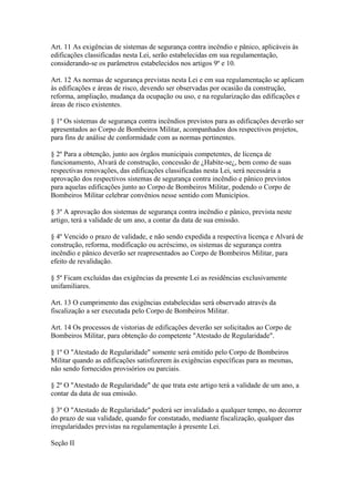 Art. 11 As exigências de sistemas de segurança contra incêndio e pânico, aplicáveis às 
edificações classificadas nesta Lei, serão estabelecidas em sua regulamentação, 
considerando-se os parâmetros estabelecidos nos artigos 9º e 10. 
Art. 12 As normas de segurança previstas nesta Lei e em sua regulamentação se aplicam 
às edificações e áreas de risco, devendo ser observadas por ocasião da construção, 
reforma, ampliação, mudança da ocupação ou uso, e na regularização das edificações e 
áreas de risco existentes. 
§ 1º Os sistemas de segurança contra incêndios previstos para as edificações deverão ser 
apresentados ao Corpo de Bombeiros Militar, acompanhados dos respectivos projetos, 
para fins de análise de conformidade com as normas pertinentes. 
§ 2º Para a obtenção, junto aos órgãos municipais competentes, de licença de 
funcionamento, Alvará de construção, concessão de ¿Habite-se¿, bem como de suas 
respectivas renovações, das edificações classificadas nesta Lei, será necessária a 
aprovação dos respectivos sistemas de segurança contra incêndio e pânico previstos 
para aquelas edificações junto ao Corpo de Bombeiros Militar, podendo o Corpo de 
Bombeiros Militar celebrar convênios nesse sentido com Municípios. 
§ 3º A aprovação dos sistemas de segurança contra incêndio e pânico, prevista neste 
artigo, terá a validade de um ano, a contar da data de sua emissão. 
§ 4º Vencido o prazo de validade, e não sendo expedida a respectiva licença e Alvará de 
construção, reforma, modificação ou acréscimo, os sistemas de segurança contra 
incêndio e pânico deverão ser reapresentados ao Corpo de Bombeiros Militar, para 
efeito de revalidação. 
§ 5º Ficam excluídas das exigências da presente Lei as residências exclusivamente 
unifamiliares. 
Art. 13 O cumprimento das exigências estabelecidas será observado através da 
fiscalização a ser executada pelo Corpo de Bombeiros Militar. 
Art. 14 Os processos de vistorias de edificações deverão ser solicitados ao Corpo de 
Bombeiros Militar, para obtenção do competente "Atestado de Regularidade". 
§ 1º O "Atestado de Regularidade" somente será emitido pelo Corpo de Bombeiros 
Militar quando as edificações satisfizerem às exigências específicas para as mesmas, 
não sendo fornecidos provisórios ou parciais. 
§ 2º O "Atestado de Regularidade" de que trata este artigo terá a validade de um ano, a 
contar da data de sua emissão. 
§ 3º O "Atestado de Regularidade" poderá ser invalidado a qualquer tempo, no decorrer 
do prazo de sua validade, quando for constatado, mediante fiscalização, qualquer das 
irregularidades previstas na regulamentação à presente Lei. 
Seção II 
 