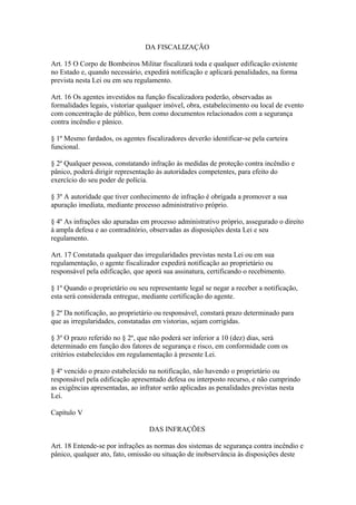 DA FISCALIZAÇÃO 
Art. 15 O Corpo de Bombeiros Militar fiscalizará toda e qualquer edificação existente 
no Estado e, quando necessário, expedirá notificação e aplicará penalidades, na forma 
prevista nesta Lei ou em seu regulamento. 
Art. 16 Os agentes investidos na função fiscalizadora poderão, observadas as 
formalidades legais, vistoriar qualquer imóvel, obra, estabelecimento ou local de evento 
com concentração de público, bem como documentos relacionados com a segurança 
contra incêndio e pânico. 
§ 1º Mesmo fardados, os agentes fiscalizadores deverão identificar-se pela carteira 
funcional. 
§ 2º Qualquer pessoa, constatando infração às medidas de proteção contra incêndio e 
pânico, poderá dirigir representação às autoridades competentes, para efeito do 
exercício do seu poder de polícia. 
§ 3º A autoridade que tiver conhecimento de infração é obrigada a promover a sua 
apuração imediata, mediante processo administrativo próprio. 
§ 4º As infrações são apuradas em processo administrativo próprio, assegurado o direito 
à ampla defesa e ao contraditório, observadas as disposições desta Lei e seu 
regulamento. 
Art. 17 Constatada qualquer das irregularidades previstas nesta Lei ou em sua 
regulamentação, o agente fiscalizador expedirá notificação ao proprietário ou 
responsável pela edificação, que aporá sua assinatura, certificando o recebimento. 
§ 1º Quando o proprietário ou seu representante legal se negar a receber a notificação, 
esta será considerada entregue, mediante certificação do agente. 
§ 2º Da notificação, ao proprietário ou responsável, constará prazo determinado para 
que as irregularidades, constatadas em vistorias, sejam corrigidas. 
§ 3º O prazo referido no § 2º, que não poderá ser inferior a 10 (dez) dias, será 
determinado em função dos fatores de segurança e risco, em conformidade com os 
critérios estabelecidos em regulamentação à presente Lei. 
§ 4º vencido o prazo estabelecido na notificação, não havendo o proprietário ou 
responsável pela edificação apresentado defesa ou interposto recurso, e não cumprindo 
as exigências apresentadas, ao infrator serão aplicadas as penalidades previstas nesta 
Lei. 
Capítulo V 
DAS INFRAÇÕES 
Art. 18 Entende-se por infrações as normas dos sistemas de segurança contra incêndio e 
pânico, qualquer ato, fato, omissão ou situação de inobservância às disposições deste 
 