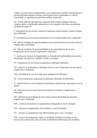 Código e de suas normas regulamentares, que comprometa o perfeito funcionamento ou 
operacionalização daqueles sistemas, provocando riscos à integridade e à vida da 
comunidade e à segurança do patrimônio público ou privado. 
Art. 19 Para efeito de aplicação das exigências deste Código, qualquer uma das 
situações abaixo, considerada isoladamente ou no conjunto, está inclusa na definição 
constante do artigo 18: 
I - inexistência de um ou mais sistemas de segurança contra incêndio e pânico exigidos 
para edificação; 
II - inexistência de um ou mais componentes de um sistema exigido para a edificação; 
III - falta de condições de operacionalidade ou de manutenção de um ou mais sistemas 
exigidos para a edificação; 
IV - falta de condições de operacionalidade ou de manutenção de um ou mais 
componentes de um sistema exigido para a edificação; 
V - ausência do Atestado de Regularidade ou Atestado de Conformidade ou posse dos 
documentos com prazo de validade vencido ou cassados; 
VI - componentes de um sistema exigido para a edificação obstruídos; 
VII - ausência de sinalização ou indicação de um ou mais componentes de um sistema 
exigido para a edificação; 
VIII - inexistência de vias de escape para a população da edificação; 
IX - vias de escape para a população da edificação obstruídas ou deficientes; 
X - ausência de um ou mais dispositivos destinados a proporcionar segurança às vias de 
escape; 
XI - ausência de um ou mais sistemas de proteção de estruturas exigidos para a 
edificação; 
XII - deficiências na instalação de um ou mais sistemas de proteção de estruturas 
exigidos para a edificação; 
XIII - existência de sistemas ou equipamentos inadequados ao risco a proteger; 
XIV - sistemas ou equipamentos mal instalados ou mal localizados; 
XV - sistemas ou equipamentos mal dimensionados para o risco a proteger; 
XVI - serviços de manutenção, reparo ou instalação realizados por firmas ou por 
técnicos não credenciados junto ao Corpo de Bombeiros Militar para tais atividades. 
 