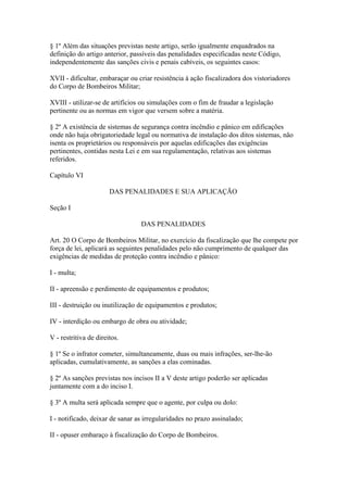 § 1º Além das situações previstas neste artigo, serão igualmente enquadrados na 
definição do artigo anterior, passíveis das penalidades especificadas neste Código, 
independentemente das sanções civis e penais cabíveis, os seguintes casos: 
XVII - dificultar, embaraçar ou criar resistência à ação fiscalizadora dos vistoriadores 
do Corpo de Bombeiros Militar; 
XVIII - utilizar-se de artifícios ou simulações com o fim de fraudar a legislação 
pertinente ou as normas em vigor que versem sobre a matéria. 
§ 2º A existência de sistemas de segurança contra incêndio e pânico em edificações 
onde não haja obrigatoriedade legal ou normativa de instalação dos ditos sistemas, não 
isenta os proprietários ou responsáveis por aquelas edificações das exigências 
pertinentes, contidas nesta Lei e em sua regulamentação, relativas aos sistemas 
referidos. 
Capítulo VI 
DAS PENALIDADES E SUA APLICAÇÃO 
Seção I 
DAS PENALIDADES 
Art. 20 O Corpo de Bombeiros Militar, no exercício da fiscalização que lhe compete por 
força de lei, aplicará as seguintes penalidades pelo não cumprimento de qualquer das 
exigências de medidas de proteção contra incêndio e pânico: 
I - multa; 
II - apreensão e perdimento de equipamentos e produtos; 
III - destruição ou inutilização de equipamentos e produtos; 
IV - interdição ou embargo de obra ou atividade; 
V - restritiva de direitos. 
§ 1º Se o infrator cometer, simultaneamente, duas ou mais infrações, ser-lhe-ão 
aplicadas, cumulativamente, as sanções a elas cominadas. 
§ 2º As sanções previstas nos incisos II a V deste artigo poderão ser aplicadas 
juntamente com a do inciso I. 
§ 3º A multa será aplicada sempre que o agente, por culpa ou dolo: 
I - notificado, deixar de sanar as irregularidades no prazo assinalado; 
II - opuser embaraço à fiscalização do Corpo de Bombeiros. 
 