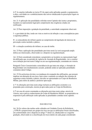 § 4º As sanções indicadas no inciso IV do caput serão aplicadas quando o equipamento, 
a obra, a atividade ou o estabelecimento não estiver obedecendo às prescrições legais ou 
regulamentares. 
Art. 21 A aplicação das penalidades referidas neste Capítulo não isenta o proprietário, 
locatário ou representante legal pelo cumprimento das exigências citadas em 
notificação. 
Art. 22 Para imposição e gradação da penalidade, a autoridade competente observará: 
I - a gravidade do fato, tendo em vista os motivos da infração e suas conseqüências para 
a segurança pública; 
II - os antecedentes do infrator quanto ao cumprimento da legislação de interesse de 
prevenção contra incêndio e pânico; 
III - a situação econômica do infrator, no caso de multa. 
Art. 23 Para a aplicação das penalidades previstas nesta Lei será assegurada ampla 
defesa aos interessados, observando-se o disposto na regulamentação. 
Art. 24 Será considerado reincidente o proprietário ou locatário ou representante legal 
da edificação que, no período de vigência do Atestado de Regularidade, vier a cometer 
nova infração prevista neste Código ou em sua regulamentação, constatada em vistoria. 
Parágrafo Único Caracterizada a reincidência de que trata este artigo, o Atestado de 
Regularidade será imediatamente cassado, podendo ainda ser aplicadas penalidades 
constantes deste Código. 
Art. 25 Os acréscimos de área e as mudanças de ocupação das edificações, que possam 
implicar em alteração do seu risco, bem como o aumento ou redução dos sistemas de 
segurança contra incêndio e pânico, deverão ser apresentados ao Corpo de Bombeiros 
Militar, para efeito de análise e posterior aprovação. 
§ 1º As alterações previstas neste artigo incluem as edificações existentes e as 
projetadas para construção, mesmo já aprovadas junto ao Corpo de Bombeiros. 
§ 2º em caso de serem constatadas as alterações previstas neste artigo, através de 
vistoria, sem o prévio conhecimento do Corpo de Bombeiros Militar, ao proprietário ou 
responsável pela edificação serão aplicadas as penalidades contidas neste capítulo. 
Seção II 
DAS MULTAS 
Art. 26 Os valores das multas serão cobrados em Unidades Fiscais de Referência 
¿ UFR-PI e proporcionais aos grupos de risco em que as edificações forem classificadas, 
em conformidade com o disposto no artigo 7º desta Lei, obedecendo-se à seguinte 
gradação, observando-se a classificação de riscos dentro de cada grupo considerado: 
 