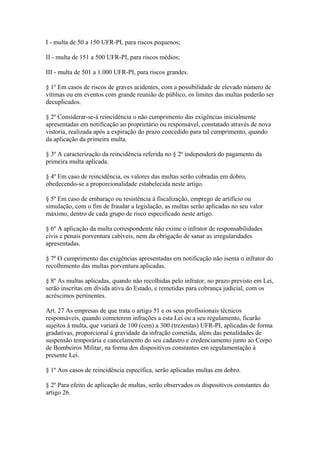 I - multa de 50 a 150 UFR-PI, para riscos pequenos; 
II - multa de 151 a 500 UFR-PI, para riscos médios; 
III - multa de 501 a 1.000 UFR-PI, para riscos grandes. 
§ 1º Em casos de riscos de graves acidentes, com a possibilidade de elevado número de 
vítimas ou em eventos com grande reunião de público, os limites das multas poderão ser 
decuplicados. 
§ 2º Considerar-se-á reincidência o não cumprimento das exigências inicialmente 
apresentadas em notificação ao proprietário ou responsável, constatado através de nova 
vistoria, realizada após a expiração do prazo concedido para tal cumprimento, quando 
da aplicação da primeira multa. 
§ 3º A caracterização da reincidência referida no § 2º independerá do pagamento da 
primeira multa aplicada. 
§ 4º Em caso de reincidência, os valores das multas serão cobradas em dobro, 
obedecendo-se a proporcionalidade estabelecida neste artigo. 
§ 5º Em caso de embaraço ou resistência à fiscalização, emprego de artifício ou 
simulação, com o fim de fraudar a legislação, as multas serão aplicadas no seu valor 
máximo, dentro de cada grupo de risco especificado neste artigo. 
§ 6º A aplicação da multa correspondente não exime o infrator de responsabilidades 
civis e penais porventura cabíveis, nem da obrigação de sanar as irregularidades 
apresentadas. 
§ 7º O cumprimento das exigências apresentadas em notificação não isenta o infrator do 
recolhimento das multas porventura aplicadas. 
§ 8º As multas aplicadas, quando não recolhidas pelo infrator, no prazo previsto em Lei, 
serão inscritas em dívida ativa do Estado, e remetidas para cobrança judicial, com os 
acréscimos pertinentes. 
Art. 27 As empresas de que trata o artigo 51 e os seus profissionais técnicos 
responsáveis, quando cometerem infrações a esta Lei ou a seu regulamento, ficarão 
sujeitos à multa, que variará de 100 (cem) a 300 (trezentas) UFR-PI, aplicadas de forma 
gradativas, proporcional à gravidade da infração cometida, além das penalidades de 
suspensão temporária e cancelamento do seu cadastro e credenciamento junto ao Corpo 
de Bombeiros Militar, na forma dos dispositivos constantes em regulamentação à 
presente Lei. 
§ 1º Aos casos de reincidência específica, serão aplicadas multas em dobro. 
§ 2º Para efeito de aplicação de multas, serão observados os dispositivos constantes do 
artigo 26. 
 