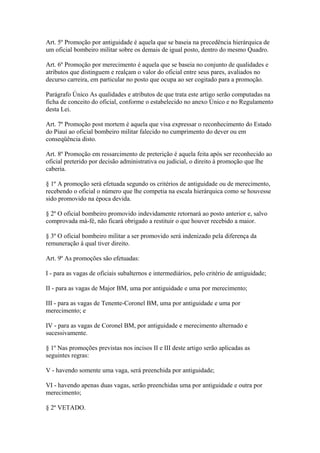 Art. 5º Promoção por antiguidade é aquela que se baseia na precedência hierárquica de 
um oficial bombeiro militar sobre os demais de igual posto, dentro do mesmo Quadro. 
Art. 6º Promoção por merecimento é aquela que se baseia no conjunto de qualidades e 
atributos que distinguem e realçam o valor do oficial entre seus pares, avaliados no 
decurso carreira, em particular no posto que ocupa ao ser cogitado para a promoção. 
Parágrafo Único As qualidades e atributos de que trata este artigo serão computadas na 
ficha de conceito do oficial, conforme o estabelecido no anexo Único e no Regulamento 
desta Lei. 
Art. 7º Promoção post mortem é aquela que visa expressar o reconhecimento do Estado 
do Piauí ao oficial bombeiro militar falecido no cumprimento do dever ou em 
conseqüência disto. 
Art. 8º Promoção em ressarcimento de preterição é aquela feita após ser reconhecido ao 
oficial preterido por decisão administrativa ou judicial, o direito à promoção que lhe 
caberia. 
§ 1º A promoção será efetuada segundo os critérios de antiguidade ou de merecimento, 
recebendo o oficial o número que lhe competia na escala hierárquica como se houvesse 
sido promovido na época devida. 
§ 2º O oficial bombeiro promovido indevidamente retornará ao posto anterior e, salvo 
comprovada má-fé, não ficará obrigado a restituir o que houver recebido a maior. 
§ 3º O oficial bombeiro militar a ser promovido será indenizado pela diferença da 
remuneração à qual tiver direito. 
Art. 9º As promoções são efetuadas: 
I - para as vagas de oficiais subalternos e intermediários, pelo critério de antiguidade; 
II - para as vagas de Major BM, uma por antiguidade e uma por merecimento; 
III - para as vagas de Tenente-Coronel BM, uma por antiguidade e uma por 
merecimento; e 
IV - para as vagas de Coronel BM, por antiguidade e merecimento alternado e 
sucessivamente. 
§ 1º Nas promoções previstas nos incisos II e III deste artigo serão aplicadas as 
seguintes regras: 
V - havendo somente uma vaga, será preenchida por antiguidade; 
VI - havendo apenas duas vagas, serão preenchidas uma por antiguidade e outra por 
merecimento; 
§ 2º VETADO. 
 