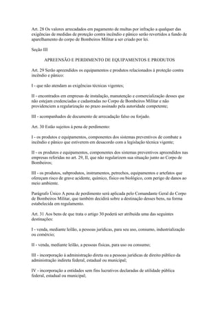 Art. 28 Os valores arrecadados em pagamento de multas por infração a qualquer das 
exigências de medidas de proteção contra incêndio e pânico serão revertidos a fundo de 
aparelhamento do corpo de Bombeiros Militar a ser criado por lei. 
Seção III 
APREENSÃO E PERDIMENTO DE EQUIPAMENTOS E PRODUTOS 
Art. 29 Serão apreendidos os equipamentos e produtos relacionados à proteção contra 
incêndio e pânico: 
I - que não atendam as exigências técnicas vigentes; 
II - encontrados em empresas de instalação, manutenção e comercialização desses que 
não estejam credenciadas e cadastradas no Corpo de Bombeiros Militar e não 
providenciem a regularização no prazo assinado pela autoridade competente; 
III - acompanhados de documento de arrecadação falso ou forjado. 
Art. 30 Estão sujeitos à pena de perdimento: 
I - os produtos e equipamentos, componentes dos sistemas preventivos de combate a 
incêndio e pânico que estiverem em desacordo com a legislação técnica vigente; 
II - os produtos e equipamentos, componentes dos sistemas preventivos apreendidos nas 
empresas referidas no art. 29, II, que não regularizem sua situação junto ao Corpo de 
Bombeiros; 
III - os produtos, subprodutos, instrumentos, petrechos, equipamentos e artefatos que 
ofereçam risco de grave acidente, químico, físico ou biológico, com perigo de danos ao 
meio ambiente. 
Parágrafo Único A pena de perdimento será aplicada pelo Comandante Geral do Corpo 
de Bombeiros Militar, que também decidirá sobre a destinação desses bens, na forma 
estabelecida em regulamento. 
Art. 31 Aos bens de que trata o artigo 30 poderá ser atribuída uma das seguintes 
destinações: 
I - venda, mediante leilão, a pessoas jurídicas, para seu uso, consumo, industrialização 
ou comércio; 
II - venda, mediante leilão, a pessoas físicas, para uso ou consumo; 
III - incorporação à administração direta ou a pessoas jurídicas de direito público da 
administração indireta federal, estadual ou municipal; 
IV - incorporação a entidades sem fins lucrativos declaradas de utilidade pública 
federal, estadual ou municipal; 
 