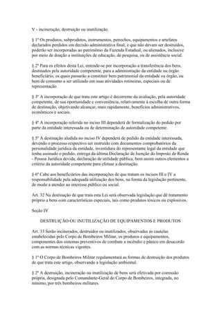 V - incineração, destruição ou inutilização. 
§ 1º Os produtos, subprodutos, instrumentos, petrechos, equipamentos e artefatos 
declarados perdidos em decisão administrativa final, e que não devam ser destruídos, 
poderão ser incorporadas ao patrimônio da Fazenda Estadual, ou alienados, inclusive 
por meio de doação a instituições de educação, de pesquisa, ou de assistência social. 
§ 2º Para os efeitos desta Lei, entende-se por incorporação a transferência dos bens, 
destinados pela autoridade competente, para a administração da entidade ou órgão 
beneficiário, os quais passarão a constituir bem patrimonial da entidade ou órgão, ou 
bem de consumo a ser utilizado em suas atividades rotineiras, especiais ou de 
representação. 
§ 3º A incorporação de que trata este artigo é decorrente da avaliação, pela autoridade 
competente, de sua oportunidade e conveniência, relativamente à escolha de outra forma 
de destinação, objetivando alcançar, mais rapidamente, benefícios administrativos, 
econômicos e sociais. 
§ 4º A incorporação referida no inciso III dependerá de formalização do pedido por 
parte da entidade interessada ou de determinação de autoridade competente. 
§ 5º A destinação aludida no inciso IV dependerá de pedido da entidade interessada, 
devendo o processo respectivo ser instruído com documentos comprobatórios da 
personalidade jurídica da entidade, investidura do representante legal da entidade que 
tenha assinado o pedido, entrega da última Declaração de Isenção do Imposto de Renda 
- Pessoa Jurídica devida, declaração de utilidade pública, bem assim outros elementos a 
critério da autoridade competente para efetuar a destinação. 
§ 6º Cabe aos beneficiários das incorporações de que tratam os incisos III e IV a 
responsabilidade pela adequada utilização dos bens, na forma da legislação pertinente, 
de modo a atender ao interesse público ou social. 
Art. 32 Na destinação de que trata esta Lei será observada legislação que dê tratamento 
próprio a bens com características especiais, tais como produtos tóxicos ou explosivos. 
Seção IV 
DESTRUIÇÃO OU INUTILIZAÇÃO DE EQUIPAMENTOS E PRODUTOS 
Art. 33 Serão incinerados, destruídos ou inutilizados, observadas as cautelas 
estabelecidas pelo Corpo de Bombeiros Militar, os produtos e equipamentos, 
componentes dos sistemas preventivos de combate a incêndio e pânico em desacordo 
com as normas técnicas vigentes. 
§ 1º O Corpo de Bombeiros Militar regulamentará as formas de destruição dos produtos 
de que trata este artigo, observando a legislação ambiental. 
§ 2º A destruição, incineração ou inutilização de bens será efetivada por comissão 
própria, designada pelo Comandante-Geral do Corpo de Bombeiros, integrada, no 
mínimo, por três bombeiros militares. 
 