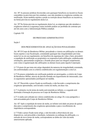 Art. 38º As pessoas jurídicas favorecidas com quaisquer benefícios ou incentivos fiscais 
concedidos ou previstos por leis estaduais, caso não atendam as exigências contidas em 
notificação, ficam também sujeitas a perda ou restrição desses benefícios ou incentivos, 
na forma prevista no regulamento desta Lei. 
Art. 39º Na forma prevista no regulamento desta Lei, as empresas que não atendam a 
exigências relativas à segurança contra incêndio podem ser proibidas de contratar por 
até três anos com a Administração Pública estadual. 
Capítulo VII 
DO PROCESSO ADMINISTRATIVO 
Seção I 
DOS PROCEDIMENTOS DE APLICAÇÃO DAS PENALIDADES 
Art. 40º O Corpo de Bombeiros Militar, procedendo a vistoria em edificações ou demais 
locais sujeitos a sua fiscalização, constatando quaisquer das irregularidades previstas 
nesta Lei ou em seu regulamento, em benefício da segurança de vidas e bens, procederá 
a expedição de notificação ao proprietário ou responsável pela edificação, estabelecendo 
orientações, apresentando exigências e fixando prazo para seu integral cumprimento, 
com vistas à regularização das edificações ou demais locais junto àquela Corporação. 
§ 1º O prazo de que trata este artigo dependerá da natureza da irregularidade constatada, 
em conformidades com os critérios estabelecidos em regulamentação a esta Lei. 
§ 2º Os prazos estipulados em notificação poderão ser prorrogados, a critério do Corpo 
de Bombeiros Militar, através de decisão firmada em requerimento do interessado, caso 
os argumentos apresentados justifiquem tal medida. 
Art. 41º Decorrido o prazo fixado na notificação, e não havendo o cumprimento das 
exigências apresentadas, será lavrado o termo de multa, em duas vias. 
§ 1º A primeira via do termo de multa será remetida ao infrator, e a segunda será 
destinada à formação de processo no Corpo de Bombeiros Militar. 
§ 2º A multa será cobrada nos valores estabelecidos no artigo 26 e seus parágrafos e 
será arrecadada pelo Corpo de Bombeiros Militar. 
Art. 42º Após a expedição do termo de multa, ao infrator será dado um prazo de quinze 
dias para o cumprimento das exigências apresentadas e para o recolhimento da 
importância correspondente. 
§ 1º Findo o prazo fixado neste artigo, e não havendo a observância de seus 
dispositivos, será procedida a interdição, isolamento ou embargo da edificação, e a 
emissão de novo termo de multa, correspondente ao dobro do valor da multa 
anteriormente aplicada. 
 