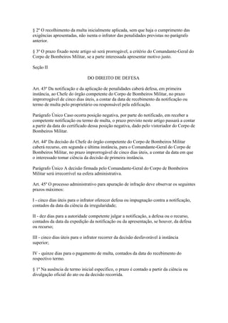 § 2º O recolhimento da multa inicialmente aplicada, sem que haja o cumprimento das 
exigências apresentadas, não isenta o infrator das penalidades previstas no parágrafo 
anterior. 
§ 3º O prazo fixado neste artigo só será prorrogável, a critério do Comandante-Geral do 
Corpo de Bombeiros Militar, se a parte interessada apresentar motivo justo. 
Seção II 
DO DIREITO DE DEFESA 
Art. 43º Da notificação e da aplicação de penalidades caberá defesa, em primeira 
instância, ao Chefe do órgão competente do Corpo de Bombeiros Militar, no prazo 
improrrogável de cinco dias úteis, a contar da data de recebimento da notificação ou 
termo de multa pelo proprietário ou responsável pela edificação. 
Parágrafo Único Caso ocorra posição negativa, por parte do notificado, em receber a 
competente notificação ou termo de multa, o prazo previsto neste artigo passará a contar 
a partir da data do certificado dessa posição negativa, dado pelo vistoriador do Corpo de 
Bombeiros Militar. 
Art. 44º Da decisão do Chefe do órgão competente do Corpo de Bombeiros Militar 
caberá recurso, em segunda e última instância, para o Comandante-Geral do Corpo de 
Bombeiros Militar, no prazo improrrogável de cinco dias úteis, a contar da data em que 
o interessado tomar ciência da decisão de primeira instância. 
Parágrafo Único A decisão firmada pelo Comandante-Geral do Corpo de Bombeiros 
Militar será irrecorrível na esfera administrativa. 
Art. 45º O processo administrativo para apuração de infração deve observar os seguintes 
prazos máximos: 
I - cinco dias úteis para o infrator oferecer defesa ou impugnação contra a notificação, 
contados da data da ciência da irregularidade; 
II - dez dias para a autoridade competente julgar a notificação, a defesa ou o recurso, 
contados da data da expedição da notificação ou da apresentação, se houver, da defesa 
ou recurso; 
III - cinco dias úteis para o infrator recorrer da decisão desfavorável à instância 
superior; 
IV - quinze dias para o pagamento de multa, contados da data do recebimento do 
respectivo termo. 
§ 1º Na ausência de termo inicial específico, o prazo é contado a partir da ciência ou 
divulgação oficial do ato ou da decisão recorrida. 
 