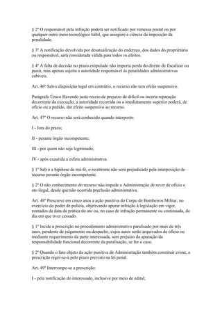 § 2º O responsável pela infração poderá ser notificado por remessa postal ou por 
qualquer outro meio tecnológico hábil, que assegure a ciência da imposição da 
penalidade. 
§ 3º A notificação devolvida por desatualização do endereço, dos dados do proprietário 
ou responsável, será considerada válida para todos os efeitos. 
§ 4º A falta de decisão no prazo estipulado não importa perda do direito de fiscalizar ou 
punir, mas apenas sujeita a autoridade responsável às penalidades administrativas 
cabíveis. 
Art. 46º Salvo disposição legal em contrário, o recurso não tem efeito suspensivo. 
Parágrafo Único Havendo justo receio de prejuízo de difícil ou incerta reparação 
decorrente da execução, a autoridade recorrida ou a imediatamente superior poderá, de 
ofício ou a pedido, dar efeito suspensivo ao recurso. 
Art. 47º O recurso não será conhecido quando interposto: 
I - fora do prazo; 
II - perante órgão incompetente; 
III - por quem não seja legitimado; 
IV - após exaurida a esfera administrativa. 
§ 1º Salvo a hipótese de má-fé, o recorrente não será prejudicado pela interposição de 
recurso perante órgão incompetente. 
§ 2º O não conhecimento do recurso não impede a Administração de rever de ofício o 
ato ilegal, desde que não ocorrida preclusão administrativa. 
Art. 48º Prescreve em cinco anos a ação punitiva do Corpo de Bombeiros Militar, no 
exercício do poder de polícia, objetivando apurar infração à legislação em vigor, 
contados da data da prática do ato ou, no caso de infração permanente ou continuada, do 
dia em que tiver cessado. 
§ 1º Incide a prescrição no procedimento administrativo paralisado por mais de três 
anos, pendente de julgamento ou despacho, cujos autos serão arquivados de ofício ou 
mediante requerimento da parte interessada, sem prejuízo da apuração da 
responsabilidade funcional decorrente da paralisação, se for o caso. 
§ 2º Quando o fato objeto da ação punitiva da Administração também constituir crime, a 
prescrição reger-se-á pelo prazo previsto na lei penal. 
Art. 49º Interrompe-se a prescrição: 
I - pela notificação do interessado, inclusive por meio de edital; 
 