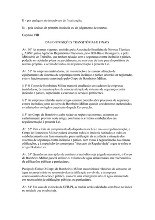II - por qualquer ato inequívoco de fiscalização; 
III - pela decisão de primeira instância ou do julgamento de recurso. 
Capítulo VIII 
DAS DISPOSIÇÕES TRANSITÓRIAS E FINAIS 
Art. 50º As normas vigentes, emitidas pela Associação Brasileira de Normas Técnicas 
¿ ABNT, pelas Agências Reguladoras Nacionais, pelo IRB-Brasil Resseguros, e pelo 
Ministério do Trabalho, que tenham relação com a segurança contra incêndio e pânico, 
poderão ser adotadas plena ou parcialmente, ou servirem de base para dispositivos de 
normas próprias, a serem definidas em regulamentação à presente Lei. 
Art. 51º As empresas instaladoras, de manutenção e de comercialização de 
equipamentos de sistemas de segurança contra incêndio e pânico deverão ser registradas 
e ter o funcionamento autorizado pelo Corpo de Bombeiros Militar. 
§ 1º O Corpo de Bombeiros Militar manterá atualizado um cadastro de empresas 
instaladoras, de manutenção e de comercialização de sistemas de segurança contra 
incêndio e pânico, capacitadas a executar os serviços pertinentes. 
§ 2º As empresas referidas neste artigo somente poderão abrir processos de segurança 
contra incêndios junto ao corpo de Bombeiro Militar quando devidamente credenciadas 
e cadastradas no órgão competente daquela Corporação; 
§ 3º Ao Corpo de Bombeiros cabe baixar as respectivas normas, atinentes ao 
cadastramento previsto neste artigo, conforme os critérios estabelecidos em 
regulamentação à presente Lei. 
Art. 52º Para efeito do cumprimento do disposto nesta Lei e em sua regulamentação, o 
Corpo de Bombeiros Militar poderá vistoriar todos os imóveis habitados e todos os 
estabelecimentos em funcionamento, para verificação da existência e situação dos 
sistemas de segurança contra incêndio e pânico, com vistas à regularização das citadas 
edificações, e à expedição do competente "Atestado de Regularidade" a que se refere o 
artigo 14 desta Lei. 
Art. 53º Quando em operações de combate a incêndios seja julgado necessário, o Corpo 
de Bombeiro Militar poderá utilizar os volumes de água armazenados em reservatórios 
de edificações públicas e particulares. 
Parágrafo Único O Corpo de Bombeiros Militar encaminhará relatórios de consumo de 
água ao proprietário ou responsável pela edificação envolvida, e à empresa 
concessionária do serviço público, caso em uma emergência utilize água armazenada 
em reservatório de edificações públicas ou particulares. 
Art. 54º Em caso de extinção da UFR-PI, as multas serão calculadas com base no índice 
ou unidade que o substituir. 
 