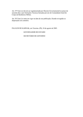 Art. 55º Esta Lei deverá ser regulamentada por Decreto Governamental no prazo de 
sessenta dias e por Instruções Técnicas baixadas por ato do Comandante-Geral do 
Corpo de Bombeiros Militar. 
Art. 56º Esta Lei entra em vigor na data de sua publicação, ficando revogadas as 
disposições em contrário. 
PALÁCIO DE KARNAK, em Teresina. (PI), 10 de agosto de 2005. 
GOVERNADOR DO ESTADO 
SECRETÁRIO DE GOVERNO 
 