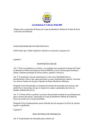 Lei Ordinária Nº 5.462 de 30/06/2005 
Dispõe sobre a promoção de Praças do Corpo de Bombeiros Militar do Estado do Piauí 
e dá outras providências. 
O GOVERNADOR DO ESTADO DO PIAUÍ, 
FAÇO saber que o Poder Legislativo decreta e eu sanciono a seguinte Lei: 
Capítulo I 
DISPOSIÇÕES GERAIS 
Art. 1º Esta Lei estabelece os critérios e as condições que asseguram às praças do Corpo 
de Bombeiros Militar do Estado do Piauí (CBMEPI) o acesso na hierarquia bombeiro 
militar, mediante promoção de forma seletiva, gradual e sucessiva. 
Art. 2º A promoção é um ato administrativo e tem como finalidade básica o 
preenchimento seletivo das vagas pertinentes ao grau imediatamente superior, com base 
nos efetivos fixados em lei para o Quadro de Praças Bombeiros Militares. 
Parágrafo Único Ressalvadas as situações decorrentes de promoção post mortem, não 
poderá haver mais praças do que os respectivos cargos e graduações previstos no 
Quadro estabelecido por lei. 
Art. 3º A forma seletiva, gradual e sucessiva da promoção resultará de um planejamento 
para a carreira das praças, organizada no Corpo de Bombeiros Militar do Estado do 
Piauí, de acordo com a sua peculiaridade. 
Parágrafo Único O planejamento assim realizado deverá assegurar um fluxo de carreira 
regular e equilibrado. 
Capítulo II 
DOS CRITÉRIOS DE PROMOÇÃO 
Art. 4º As promoções são efetuadas pelos critérios de: 
 