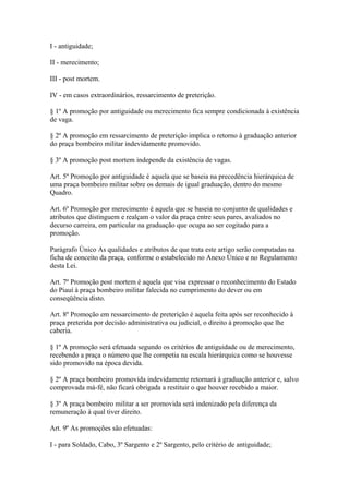 I - antiguidade; 
II - merecimento; 
III - post mortem. 
IV - em casos extraordinários, ressarcimento de preterição. 
§ 1º A promoção por antiguidade ou merecimento fica sempre condicionada à existência 
de vaga. 
§ 2º A promoção em ressarcimento de preterição implica o retorno à graduação anterior 
do praça bombeiro militar indevidamente promovido. 
§ 3º A promoção post mortem independe da existência de vagas. 
Art. 5º Promoção por antiguidade é aquela que se baseia na precedência hierárquica de 
uma praça bombeiro militar sobre os demais de igual graduação, dentro do mesmo 
Quadro. 
Art. 6º Promoção por merecimento é aquela que se baseia no conjunto de qualidades e 
atributos que distinguem e realçam o valor da praça entre seus pares, avaliados no 
decurso carreira, em particular na graduação que ocupa ao ser cogitado para a 
promoção. 
Parágrafo Único As qualidades e atributos de que trata este artigo serão computadas na 
ficha de conceito da praça, conforme o estabelecido no Anexo Único e no Regulamento 
desta Lei. 
Art. 7º Promoção post mortem é aquela que visa expressar o reconhecimento do Estado 
do Piauí à praça bombeiro militar falecida no cumprimento do dever ou em 
conseqüência disto. 
Art. 8º Promoção em ressarcimento de preterição é aquela feita após ser reconhecido à 
praça preterida por decisão administrativa ou judicial, o direito à promoção que lhe 
caberia. 
§ 1º A promoção será efetuada segundo os critérios de antiguidade ou de merecimento, 
recebendo a praça o número que lhe competia na escala hierárquica como se houvesse 
sido promovido na época devida. 
§ 2º A praça bombeiro promovida indevidamente retornará à graduação anterior e, salvo 
comprovada má-fé, não ficará obrigada a restituir o que houver recebido a maior. 
§ 3º A praça bombeiro militar a ser promovida será indenizado pela diferença da 
remuneração à qual tiver direito. 
Art. 9º As promoções são efetuadas: 
I - para Soldado, Cabo, 3º Sargento e 2º Sargento, pelo critério de antiguidade; 
 