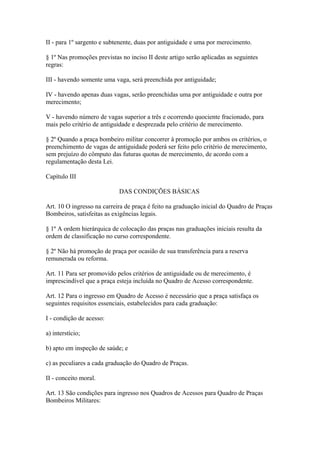II - para 1º sargento e subtenente, duas por antiguidade e uma por merecimento. 
§ 1º Nas promoções previstas no inciso II deste artigo serão aplicadas as seguintes 
regras: 
III - havendo somente uma vaga, será preenchida por antiguidade; 
IV - havendo apenas duas vagas, serão preenchidas uma por antiguidade e outra por 
merecimento; 
V - havendo número de vagas superior a três e ocorrendo quociente fracionado, para 
mais pelo critério de antiguidade e desprezada pelo critério de merecimento. 
§ 2º Quando a praça bombeiro militar concorrer à promoção por ambos os critérios, o 
preenchimento de vagas de antiguidade poderá ser feito pelo critério de merecimento, 
sem prejuízo do cômputo das futuras quotas de merecimento, de acordo com a 
regulamentação desta Lei. 
Capítulo III 
DAS CONDIÇÕES BÁSICAS 
Art. 10 O ingresso na carreira de praça é feito na graduação inicial do Quadro de Praças 
Bombeiros, satisfeitas as exigências legais. 
§ 1º A ordem hierárquica de colocação das praças nas graduações iniciais resulta da 
ordem de classificação no curso correspondente. 
§ 2º Não há promoção de praça por ocasião de sua transferência para a reserva 
remunerada ou reforma. 
Art. 11 Para ser promovido pelos critérios de antiguidade ou de merecimento, é 
imprescindível que a praça esteja incluída no Quadro de Acesso correspondente. 
Art. 12 Para o ingresso em Quadro de Acesso é necessário que a praça satisfaça os 
seguintes requisitos essenciais, estabelecidos para cada graduação: 
I - condição de acesso: 
a) interstício; 
b) apto em inspeção de saúde; e 
c) as peculiares a cada graduação do Quadro de Praças. 
II - conceito moral. 
Art. 13 São condições para ingresso nos Quadros de Acessos para Quadro de Praças 
Bombeiros Militares: 
 