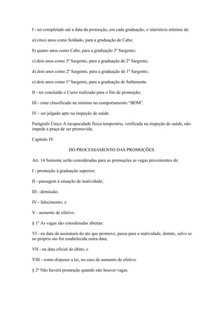 I - ter completado até a data da promoção, em cada graduação, o interstício mínimo de: 
a) cinco anos como Soldado, para a graduação de Cabo; 
b) quatro anos como Cabo, para a graduação 3º Sargento; 
c) dois anos como 3º Sargento, para a graduação de 2º Sargento; 
d) dois anos como 2º Sargento, para a graduação de 1º Sargento; 
e) dois anos como 1º Sargento, para a graduação de Subtenente. 
II - ter concluído o Curso realizado para o fim de promoção; 
III - estar classificado no mínimo no comportamento “BOM”. 
IV - ser julgado apto na inspeção de saúde. 
Parágrafo Único A incapacidade física temporária, verificada na inspeção de saúde, não 
impede a praça de ser promovida. 
Capítulo IV 
DO PROCESSAMENTO DAS PROMOÇÕES 
Art. 14 Somente serão consideradas para as promoções as vagas provenientes de: 
I - promoção à graduação superior; 
II - passagem à situação de inatividade; 
III - demissão; 
IV - falecimento; e 
V - aumento de efetivo. 
§ 1º As vagas são consideradas abertas: 
VI - na data da assinatura do ato que promove, passa para a inatividade, demite, salvo se 
no próprio ato for estabelecida outra data; 
VII - na data oficial do óbito; e 
VIII - como dispuser a lei, no caso de aumento de efetivo. 
§ 2º Não haverá promoção quando não houver vagas. 
 