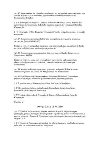 Art. 15 As promoções são efetuadas, anualmente, por antiguidade ou merecimento, nos 
dias 18 de julho e 23 de dezembro, obedecendo a calendário estabelecido no 
Regulamento desta Lei. 
§ 1º A promoção das praças do Corpo de Bombeiros Militar do Estado do Piauí é da 
competência do Governador do Estado, mediante proposta do Comandante Geral da 
Corporação 
I - O Governador poderá delegar ao Comandante-Geral a competência para a promoção 
das praças. 
Art. 16 A promoção por antiguidade é feita na seqüência do respectivo Quadro de 
Acesso por Antiguidade (QAA). 
Parágrafo Único A antiguidade das praças será determinada pela média final atribuída 
no curso realizado como requisito para a promoção. 
Art. 17 A promoção por merecimento é feita com base no Quadro de Acesso por 
Merecimento (QAM). 
Parágrafo Único As vagas para promoção por merecimento serão preenchidas 
obedecendo rigorosamente à ordem de colocação no Quadro de Acesso por 
Merecimento. 
Art. 18 Somente se houver vagas para a graduação no Quadro de Praças, serão 
elaborados Quadros de Acesso por Antiguidade e por Merecimento. 
Art. 19 O processamento das promoções é de responsabilidade da Comissão de 
Promoção de Praças, constituída por membros natos e membros efetivos. 
§ 1º É membro nato o Subcomandante-Geral do Corpo de Bombeiros. 
§ 2º São membros efetivos, indicados pelo Comandante-Geral, dois oficiais 
intermediários do Corpo de Bombeiros. 
§ 3º Presidirá a Comissão de Promoção de Praças o Subcomandante-Geral da 
Corporação. 
Capítulo V 
DOS QUADROS DE ACESSO 
Art. 20 Quadros de Acessos são relações nominais de praças, organizados por 
graduações, para as promoções por antiguidade – Quadro de Acesso por Antiguidade, e 
por merecimento – Quadro de Acesso por Merecimento, previstas, respectivamente, nos 
artigos 5º e 6º. 
§ 1º O Quadro de Acesso por Antiguidade é a relação das praças habilitadas ao acesso, 
colocadas em ordem decrescente da antiguidade. 
 