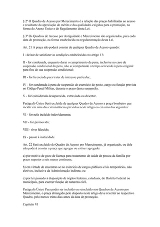 § 2º O Quadro de Acesso por Merecimento é a relação das praças habilitadas ao acesso 
e resultante da apreciação do mérito e das qualidades exigidas para a promoção, na 
forma do Anexo Único e do Regulamento desta Lei. 
§ 3º Os Quadros de Acesso por Antiguidade e Merecimento são organizados, para cada 
data de promoção, na forma estabelecida na regulamentação desta Lei. 
Art. 21 A praça não poderá constar de qualquer Quadro de Acesso quando: 
I - deixar de satisfazer as condições estabelecidas no artigo 13; 
II - for condenada, enquanto durar o cumprimento da pena, inclusive no caso de 
suspensão condicional da pena, não se computando o tempo acrescido à pena original 
para fins de sua suspensão condicional; 
III - for licenciada para tratar de interesse particular; 
IV - for condenada à pena de suspensão do exercício do posto, cargo ou função prevista 
no Código Penal Militar, durante o prazo dessa suspensão; 
V - for considerada desaparecida, extraviada ou desertor. 
Parágrafo Único Será excluída de qualquer Quadro de Acesso a praça bombeiro que 
incidir em uma das circunstâncias previstas neste artigo ou em uma das seguintes: 
VI - for nele incluído indevidamente; 
VII - for promovida; 
VIII - tiver falecido; 
IX - passar à inatividade. 
Art. 22 Será excluído do Quadro de Acesso por Merecimento, já organizado, ou dele 
não poderá constar a praça que agregar ou estiver agregado: 
a) por motivo de gozo de licença para tratamento de saúde de pessoa da família por 
prazo superior a seis meses contínuos; 
b) em virtude de encontrar-se no exercício de cargos públicos civis temporários, não 
eletivos, inclusive da Administração indireta; ou 
c) por ter passado à disposição de órgãos federais, estaduais, do Distrito Federal ou 
municipais, para exercer função de natureza civil. 
Parágrafo Único Para poder ser incluído ou reincluído nos Quadros de Acesso por 
Merecimento, o praça abrangido pelo disposto neste artigo deve reverter ao respectivo 
Quadro, pelo menos trinta dias antes da data de promoção. 
Capítulo VI 
 