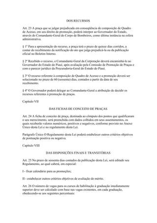 DOS RECURSOS 
Art. 23 A praça que se julgar prejudicada em conseqüência de composição de Quadro 
de Acesso, em seu direito de promoção, poderá interpor ao Governador do Estado, 
através do Comandante-Geral do Corpo de Bombeiros, como última instância na esfera 
administrativa. 
§ 1º Para a apresentação do recurso, a praça terá o prazo de quinze dias corridos, a 
contar do recebimento da notificação do ato que julga prejudicá-la ou da publicação 
oficial no Boletim Interno. 
§ 2º Recebido o recurso, o Comandante-Geral da Corporação deverá encaminhá-lo ao 
Governador do Estado do Piauí, após avaliação pela Comissão de Promoção de Praças e 
com o parecer jurídico da Procuradoria-Geral do Estado do Piauí. 
§ 3º O recurso referente à composição de Quadro de Acesso e a promoção deverá ser 
solucionado no prazo de 60 (sessenta) dias, contados a partir da data de seu 
recebimento. 
§ 4º O Governador poderá delegar ao Comandante-Geral a atribuição de decidir os 
recursos referentes à promoção de praças. 
Capítulo VII 
DAS FICHAS DE CONCEITO DE PRAÇAS 
Art. 24 A ficha de conceito de praça, destinada ao cômputo dos pontos que qualificaram 
o seu merecimento, será preenchida com dados colhidos em seus assentamentos, os 
quais receberão valores numéricos, positivos e negativos, conforme previsto no Anexo 
Único desta Lei e no regulamento desta Lei. 
Parágrafo Único O Regulamento desta Lei poderá estabelecer outros critérios objetivos 
de pontuação positiva ou negativa. 
Capítulo VIII 
DAS DISPOSIÇÕES FINAIS E TRANSITÓRIAS 
Art. 25 No prazo de sessenta dias contados da publicação desta Lei, será editado seu 
Regulamento, ao qual caberá, em especial: 
I - fixar calendário para as promoções; 
II - estabelecer outros critérios objetivos de avaliação do mérito. 
Art. 26 O número de vagas para os cursos de habilitação à graduação imediatamente 
superior deve ser calculado com base nas vagas existentes, em cada graduação, 
obedecendo-se aos seguintes percentuais: 
 