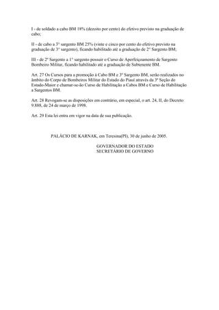 I - de soldado a cabo BM 18% (dezoito por cento) do efetivo previsto na graduação de 
cabo; 
II - de cabo a 3° sargento BM 25% (vinte e cinco por cento do efetivo previsto na 
graduação de 3° sargento), ficando habilitado até a graduação de 2° Sargento BM; 
III - de 2º Sargento a 1° sargento possuir o Curso de Aperfeiçoamento de Sargento 
Bombeiro Militar, ficando habilitado até a graduação de Subtenente BM. 
Art. 27 Os Cursos para a promoção à Cabo BM e 3º Sargento BM, serão realizados no 
âmbito do Corpo de Bombeiros Militar do Estado do Piauí através da 3ª Seção do 
Estado-Maior e chamar-se-ão Curso de Habilitação a Cabos BM e Curso de Habilitação 
a Sargentos BM. 
Art. 28 Revogam-se as disposições em contrário, em especial, o art. 24, II, do Decreto 
9.888, de 24 de março de 1998. 
Art. 29 Esta lei entra em vigor na data de sua publicação. 
PALÁCIO DE KARNAK, em Teresina(PI), 30 de junho de 2005. 
GOVERNADOR DO ESTADO 
SECRETÁRIO DE GOVERNO 
 