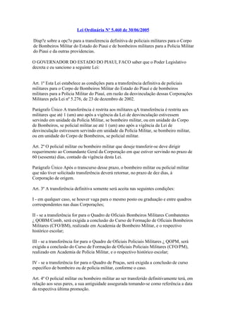 Lei Ordinária Nº 5.460 de 30/06/2005 
Disp?e sobre a opc?o para a transferencia definitiva de policiais militares para o Corpo 
de Bombeiros Militar do Estado do Piaui e de bombeiros militares para a Policia Militar 
do Piaui e da outras providencias. 
O GOVERNADOR DO ESTADO DO PIAUI, FACO saber que o Poder Legislativo 
decreta e eu sanciono a seguinte Lei: 
Art. 1º Esta Lei estabelece as condições para a transferência definitiva de policiais 
militares para o Corpo de Bombeiros Militar do Estado do Piauí e de bombeiros 
militares para a Policia Militar do Piauí, em razão da desvinculação dessas Corporações 
Militares pela Lei nº 5.276, de 23 de dezembro de 2002. 
Parágrafo Único A transferência é restrita aos militares qA transferência é restrita aos 
militares que até 1 (um) ano após a vigência da Lei de desvinculação estivessem 
servindo em unidade da Polícia Militar, se bombeiro militar, ou em unidade do Corpo 
de Bombeiros, se policial militar.ue até 1 (um) ano após a vigência da Lei de 
desvinculação estivessem servindo em unidade da Polícia Militar, se bombeiro militar, 
ou em unidade do Corpo de Bombeiros, se policial militar. 
Art. 2º O policial militar ou bombeiro militar que deseje transferir-se deve dirigir 
requerimento ao Comandante Geral da Corporação em que estiver servindo no prazo de 
60 (sessenta) dias, contado da vigência desta Lei. 
Parágrafo Único Após o transcurso desse prazo, o bombeiro militar ou policial militar 
que não tiver solicitado transferência deverá retornar, no prazo de dez dias, à 
Corporação de origem. 
Art. 3º A transferência definitiva somente será aceita nas seguintes condições: 
I - em qualquer caso, se houver vaga para o mesmo posto ou graduação e entre quadros 
correspondentes nas duas Corporações; 
II - se a transferência for para o Quadro de Oficiais Bombeiros Militares Combatentes 
¿ QOBM/Comb, será exigida a conclusão do Curso de Formação de Oficiais Bombeiros 
Militares (CFO/BM), realizado em Academia de Bombeiro Militar, e o respectivo 
histórico escolar; 
III - se a transferência for para o Quadro de Oficiais Policiais Militares ¿ QOPM, será 
exigida a conclusão do Curso de Formação de Oficiais Policiais Militares (CFO/PM), 
realizado em Academia de Polícia Militar, e o respectivo histórico escolar; 
IV - se a transferência for para o Quadro de Praças, será exigida a conclusão de curso 
específico de bombeiro ou de polícia militar, conforme o caso. 
Art. 4º O policial militar ou bombeiro militar ao ser transferido definitivamente terá, em 
relação aos seus pares, a sua antiguidade assegurada tomando-se como referência a data 
da respectiva última promoção. 
 