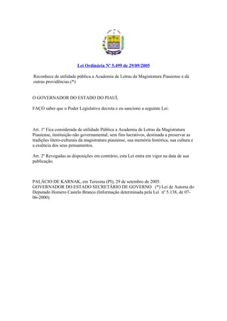 Lei Ordinária Nº 5.499 de 29/09/2005 
Reconhece de utilidade pública a Academia de Letras da Magistratura Piauiense e dá 
outras providências.(*) 
O GOVERNADOR DO ESTADO DO PIAUÍ, 
FAÇO saber que o Poder Legislativo decreta e eu sanciono a seguinte Lei: 
Art. 1º Fica considerada de utilidade Pública a Academia de Letras da Magistratura 
Piauiense, instituição não governamental, sem fins lucrativos, destinada a preservar as 
tradições litero-culturais da magistratura piauiense, sua memória histórica, sua cultura e 
a essência dos seus pensamentos. 
Art. 2º Revogadas as disposições em contrário, esta Lei entra em vigor na data de sua 
publicação. 
PALÁCIO DE KARNAK, em Teresina (PI), 29 de setembro de 2005. 
GOVERNADOR DO ESTADO SECRETÁRIO DE GOVERNO (*) Lei de Autoria do 
Deputado Homero Castelo Branco (Informação determinada pela Lei nº 5.138, de 07- 
06-2000). 
 