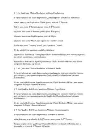 § 1º No Quadro de Oficiais Bombeiros Militares Combatentes: 
I - ter completado até a data da promoção, em cada posto, o interstício mínimo de: 
a) seis meses como Aspirante a Oficial, para o posto de 2º Tenente; 
b) três anos como 2º Tenente, para o posto de 1º Tenente; 
c) quatro anos como 1º Tenente, para o posto de Capitão; 
d) quatro anos como Capitão, para o posto de Major; 
e) quatro anos como Major, para o posto de Tenente-Coronel 
f) três anos como Tenente-Coronel, para o posto de Coronel. 
II - ter satisfeito às seguintes condições peculiares: 
a) conclusão de Curso de Formação de Oficial Bombeiro Militar, para acesso aos postos 
de oficiais subalternos e intermediários; 
b) conclusão de Curso de Aperfeiçoamento de Oficial Bombeiro Militar, para acesso 
aos postos de oficiais superiores. 
§ 2º No Quadro de Oficiais Bombeiros Militares de Saúde: 
I - ter completado até a data da promoção, em cada posto, o mesmo interstício mínimo 
previsto para o correspondente posto do Quadro de Oficiais Bombeiros Militares 
Combatentes. 
II - ter concluído Curso de Aperfeiçoamento de Oficial Bombeiro Militar, para acesso 
aos postos de Major e Tenente-Coronel. 
§ 3º Nos Quadros de Oficiais Bombeiros Militares Engenheiros: 
I - ter completado até a data da promoção, em cada posto, o mesmo interstício mínimo 
previsto para o correspondente posto do Quadro de Oficiais Bombeiros Militares 
Combatentes. 
II - ter concluído Curso de Aperfeiçoamento de Oficial Bombeiro Militar, para acesso 
aos postos de Major e Tenente-Coronel. 
§ 4º Nos Quadros de Oficiais Bombeiros Militares Complementares: 
I - ter completado até a data da promoção o interstício mínimo: 
a) de dois anos na graduação de SubTenente, para o posto de 2º Tenente; 
b) igual ao previsto no Quadro de Oficiais Bombeiros Militares Combatente, para a 
promoção os postos de 1º Tenente e Capitão. 
 