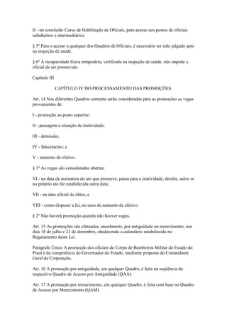 II - ter concluído Curso de Habilitação de Oficiais, para acesso aos postos de oficiais 
subalternos e intermediários. 
§ 5º Para o acesso a qualquer dos Quadros de Oficiais, é necessário ter sido julgado apto 
na inspeção de saúde. 
§ 6º A incapacidade física temporária, verificada na inspeção de saúde, não impede o 
oficial de ser promovido. 
Capítulo III 
CAPÍTULO IV DO PROCESSAMENTO DAS PROMOÇÕES 
Art. 14 Nos diferentes Quadros somente serão consideradas para as promoções as vagas 
provenientes de: 
I - promoção ao posto superior; 
II - passagem à situação de inatividade; 
III - demissão; 
IV - falecimento; e 
V - aumento de efetivo. 
§ 1º As vagas são consideradas abertas: 
VI - na data da assinatura do ato que promove, passa para a inatividade, demite, salvo se 
no próprio ato for estabelecida outra data; 
VII - na data oficial do óbito; e 
VIII - como dispuser a lei, no caso de aumento de efetivo. 
§ 2º Não haverá promoção quando não houver vagas. 
Art. 15 As promoções são efetuadas, anualmente, por antiguidade ou merecimento, nos 
dias 18 de julho e 23 de dezembro, obedecendo a calendário estabelecido no 
Regulamento desta Lei. 
Parágrafo Único A promoção dos oficiais do Corpo de Bombeiros Militar do Estado do 
Piauí é da competência do Governador do Estado, mediante proposta do Comandante 
Geral da Corporação. 
Art. 16 A promoção por antiguidade, em qualquer Quadro, é feita na seqüência do 
respectivo Quadro de Acesso por Antiguidade (QAA). 
Art. 17 A promoção por merecimento, em qualquer Quadro, é feita com base no Quadro 
de Acesso por Merecimento (QAM). 
 