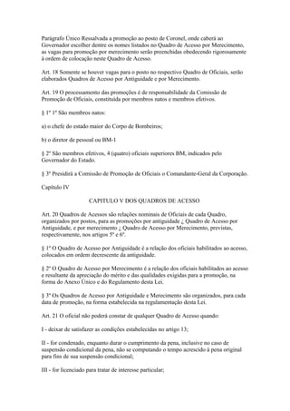 Parágrafo Único Ressalvada a promoção ao posto de Coronel, onde caberá ao 
Governador escolher dentre os nomes listados no Quadro de Acesso por Merecimento, 
as vagas para promoção por merecimento serão preenchidas obedecendo rigorosamente 
à ordem de colocação neste Quadro de Acesso. 
Art. 18 Somente se houver vagas para o posto no respectivo Quadro de Oficiais, serão 
elaborados Quadros de Acesso por Antiguidade e por Merecimento. 
Art. 19 O processamento das promoções é de responsabilidade da Comissão de 
Promoção de Oficiais, constituída por membros natos e membros efetivos. 
§ 1º 1º São membros natos: 
a) o chefe do estado maior do Corpo de Bombeiros; 
b) o diretor de pessoal ou BM-1 
§ 2º São membros efetivos, 4 (quatro) oficiais superiores BM, indicados pelo 
Governador do Estado. 
§ 3º Presidirá a Comissão de Promoção de Oficiais o Comandante-Geral da Corporação. 
Capítulo IV 
CAPITULO V DOS QUADROS DE ACESSO 
Art. 20 Quadros de Acessos são relações nominais de Oficiais de cada Quadro, 
organizados por postos, para as promoções por antiguidade ¿ Quadro de Acesso por 
Antiguidade, e por merecimento ¿ Quadro de Acesso por Merecimento, previstas, 
respectivamente, nos artigos 5º e 6º. 
§ 1º O Quadro de Acesso por Antiguidade é a relação dos oficiais habilitados ao acesso, 
colocados em ordem decrescente da antiguidade. 
§ 2º O Quadro de Acesso por Merecimento é a relação dos oficiais habilitados ao acesso 
e resultante da apreciação do mérito e das qualidades exigidas para a promoção, na 
forma do Anexo Único e do Regulamento desta Lei. 
§ 3º Os Quadros de Acesso por Antiguidade e Merecimento são organizados, para cada 
data de promoção, na forma estabelecida na regulamentação desta Lei. 
Art. 21 O oficial não poderá constar de qualquer Quadro de Acesso quando: 
I - deixar de satisfazer as condições estabelecidas no artigo 13; 
II - for condenado, enquanto durar o cumprimento da pena, inclusive no caso de 
suspensão condicional da pena, não se computando o tempo acrescido à pena original 
para fins de sua suspensão condicional; 
III - for licenciado para tratar de interesse particular; 
 
