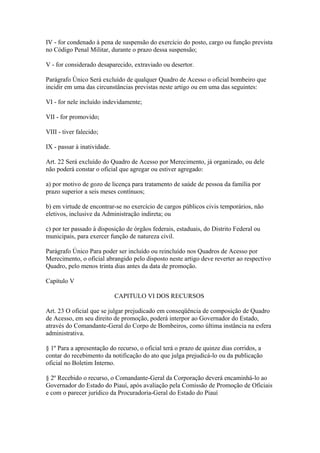 IV - for condenado à pena de suspensão do exercício do posto, cargo ou função prevista 
no Código Penal Militar, durante o prazo dessa suspensão; 
V - for considerado desaparecido, extraviado ou desertor. 
Parágrafo Único Será excluído de qualquer Quadro de Acesso o oficial bombeiro que 
incidir em uma das circunstâncias previstas neste artigo ou em uma das seguintes: 
VI - for nele incluído indevidamente; 
VII - for promovido; 
VIII - tiver falecido; 
IX - passar à inatividade. 
Art. 22 Será excluído do Quadro de Acesso por Merecimento, já organizado, ou dele 
não poderá constar o oficial que agregar ou estiver agregado: 
a) por motivo de gozo de licença para tratamento de saúde de pessoa da família por 
prazo superior a seis meses contínuos; 
b) em virtude de encontrar-se no exercício de cargos públicos civis temporários, não 
eletivos, inclusive da Administração indireta; ou 
c) por ter passado à disposição de órgãos federais, estaduais, do Distrito Federal ou 
municipais, para exercer função de natureza civil. 
Parágrafo Único Para poder ser incluído ou reincluído nos Quadros de Acesso por 
Merecimento, o oficial abrangido pelo disposto neste artigo deve reverter ao respectivo 
Quadro, pelo menos trinta dias antes da data de promoção. 
Capítulo V 
CAPITULO VI DOS RECURSOS 
Art. 23 O oficial que se julgar prejudicado em conseqüência de composição de Quadro 
de Acesso, em seu direito de promoção, poderá interpor ao Governador do Estado, 
através do Comandante-Geral do Corpo de Bombeiros, como última instância na esfera 
administrativa. 
§ 1º Para a apresentação do recurso, o oficial terá o prazo de quinze dias corridos, a 
contar do recebimento da notificação do ato que julga prejudicá-lo ou da publicação 
oficial no Boletim Interno. 
§ 2º Recebido o recurso, o Comandante-Geral da Corporação deverá encaminhá-lo ao 
Governador do Estado do Piauí, após avaliação pela Comissão de Promoção de Oficiais 
e com o parecer jurídico da Procuradoria-Geral do Estado do Piauí 
 